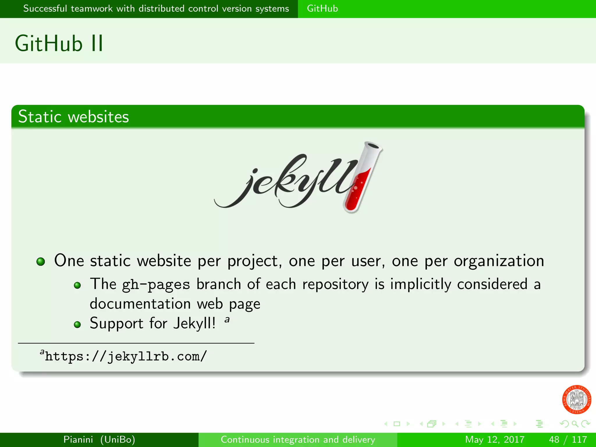 Successful teamwork with distributed control version systems GitHub
GitHub II
Static websites
One static website per project, one per user, one per organization
The gh-pages branch of each repository is implicitly considered a
documentation web page
Support for Jekyll! a
a
https://jekyllrb.com/
Pianini (UniBo) Continuous integration and delivery May 12, 2017 48 / 117
 