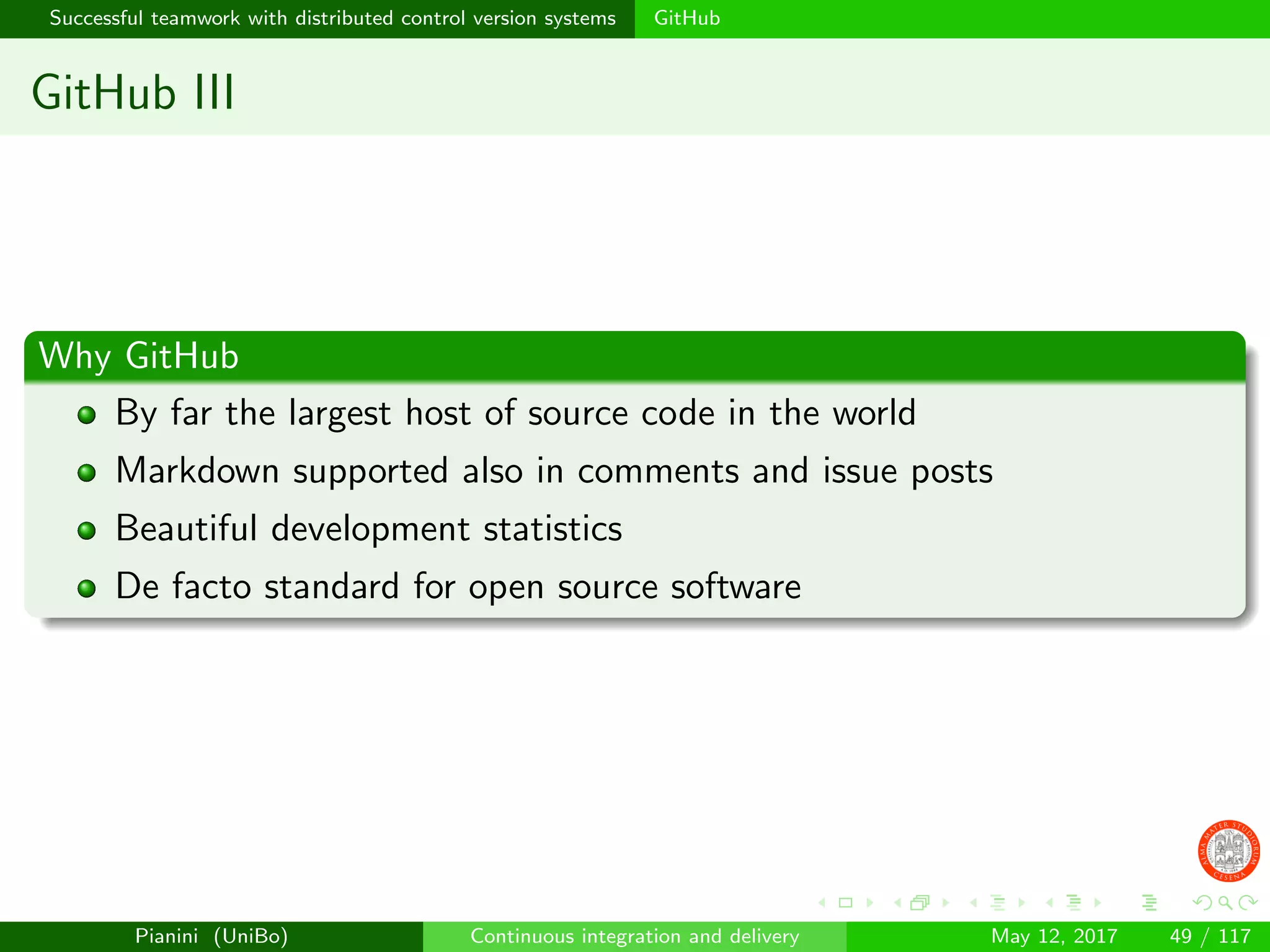 Successful teamwork with distributed control version systems GitHub
GitHub III
Why GitHub
By far the largest host of source code in the world
Markdown supported also in comments and issue posts
Beautiful development statistics
De facto standard for open source software
Pianini (UniBo) Continuous integration and delivery May 12, 2017 49 / 117
 
