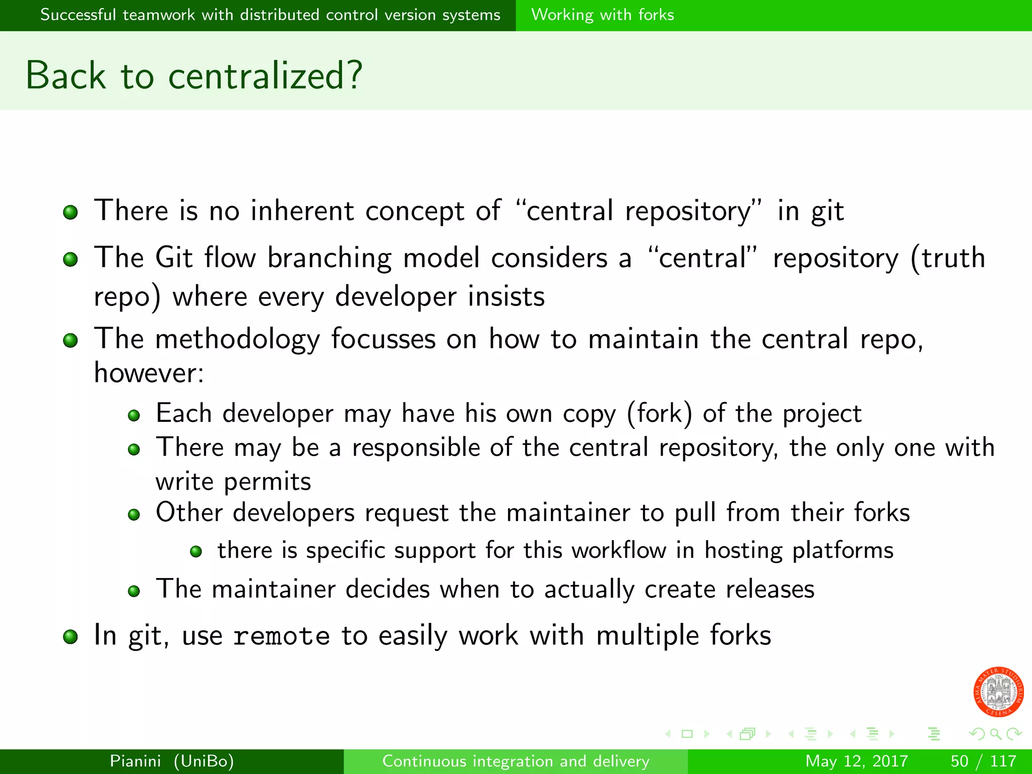 Successful teamwork with distributed control version systems Working with forks
Back to centralized?
There is no inherent concept of “central repository” in git
The Git ﬂow branching model considers a “central” repository (truth
repo) where every developer insists
The methodology focusses on how to maintain the central repo,
however:
Each developer may have his own copy (fork) of the project
There may be a responsible of the central repository, the only one with
write permits
Other developers request the maintainer to pull from their forks
there is speciﬁc support for this workﬂow in hosting platforms
The maintainer decides when to actually create releases
In git, use remote to easily work with multiple forks
Pianini (UniBo) Continuous integration and delivery May 12, 2017 50 / 117
 