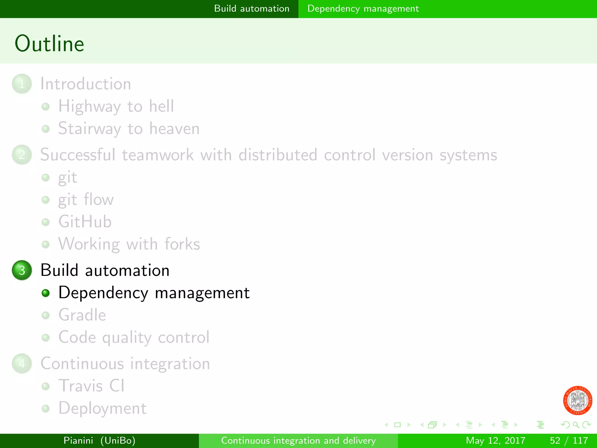 Build automation Dependency management
Outline
1 Introduction
Highway to hell
Stairway to heaven
2 Successful teamwork with distributed control version systems
git
git ﬂow
GitHub
Working with forks
3 Build automation
Dependency management
Gradle
Code quality control
4 Continuous integration
Travis CI
Deployment
Pianini (UniBo) Continuous integration and delivery May 12, 2017 52 / 117
 