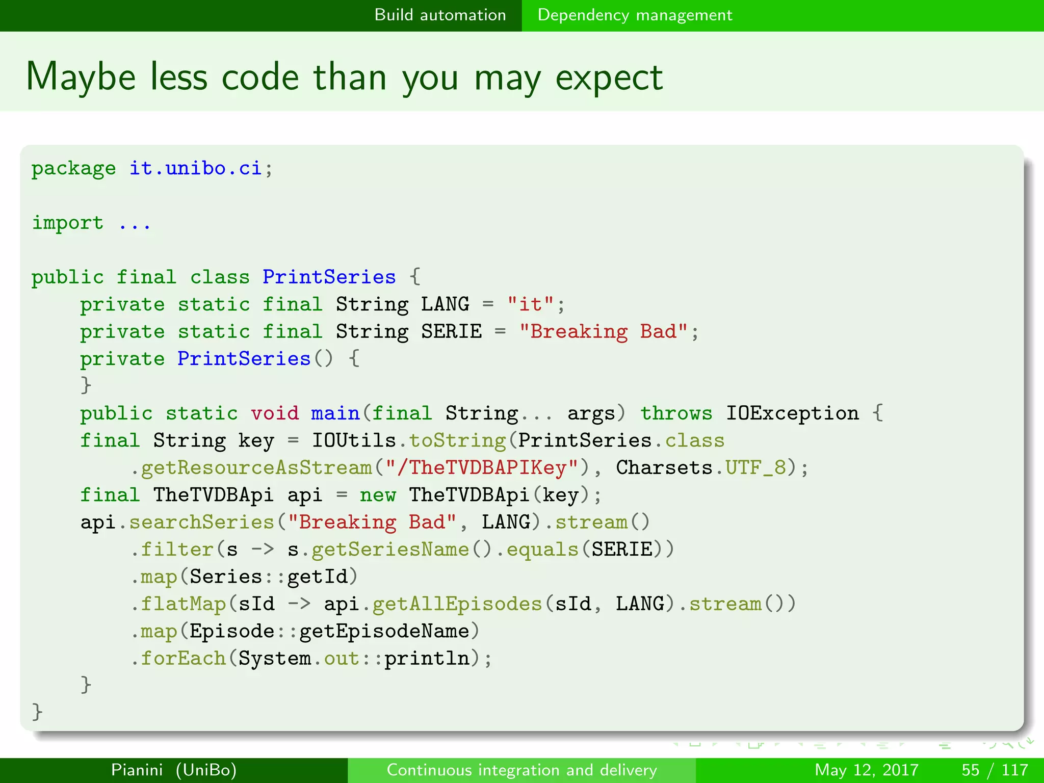 Build automation Dependency management
Maybe less code than you may expect
package it.unibo.ci;
import ...
public final class PrintSeries {
private static final String LANG = "it";
private static final String SERIE = "Breaking Bad";
private PrintSeries() {
}
public static void main(final String... args) throws IOException {
final String key = IOUtils.toString(PrintSeries.class
.getResourceAsStream("/TheTVDBAPIKey"), Charsets.UTF_8);
final TheTVDBApi api = new TheTVDBApi(key);
api.searchSeries("Breaking Bad", LANG).stream()
.filter(s -> s.getSeriesName().equals(SERIE))
.map(Series::getId)
.flatMap(sId -> api.getAllEpisodes(sId, LANG).stream())
.map(Episode::getEpisodeName)
.forEach(System.out::println);
}
}
Pianini (UniBo) Continuous integration and delivery May 12, 2017 55 / 117
 