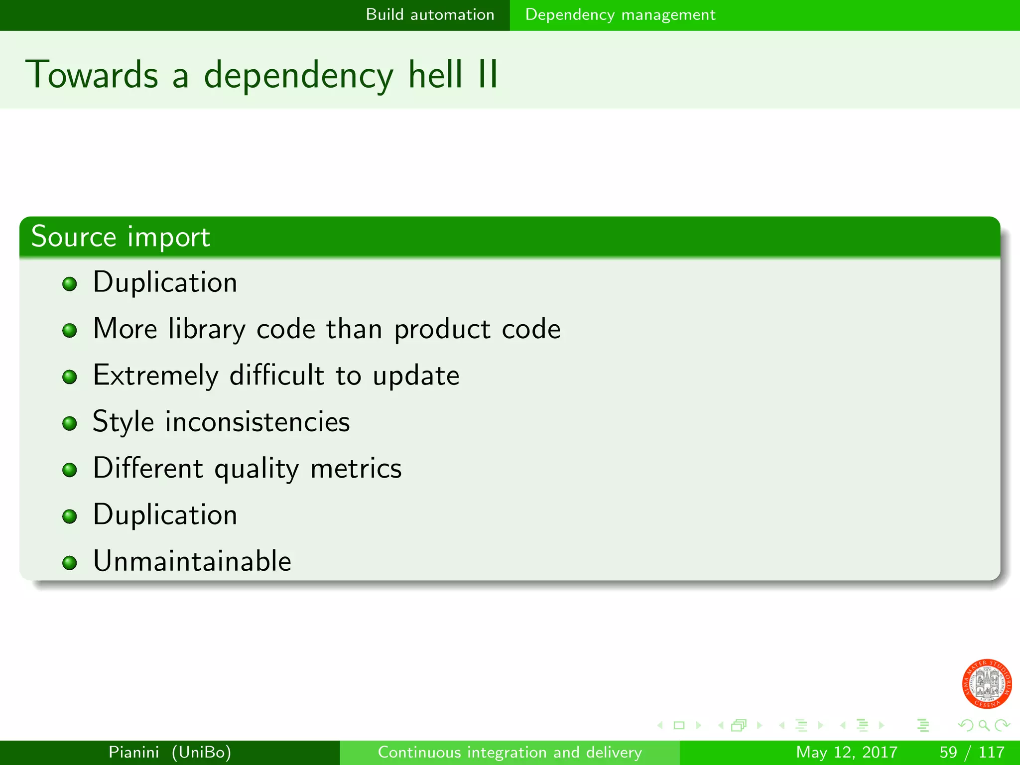 Build automation Dependency management
Towards a dependency hell II
Source import
Duplication
More library code than product code
Extremely diﬃcult to update
Style inconsistencies
Diﬀerent quality metrics
Duplication
Unmaintainable
Pianini (UniBo) Continuous integration and delivery May 12, 2017 59 / 117
 