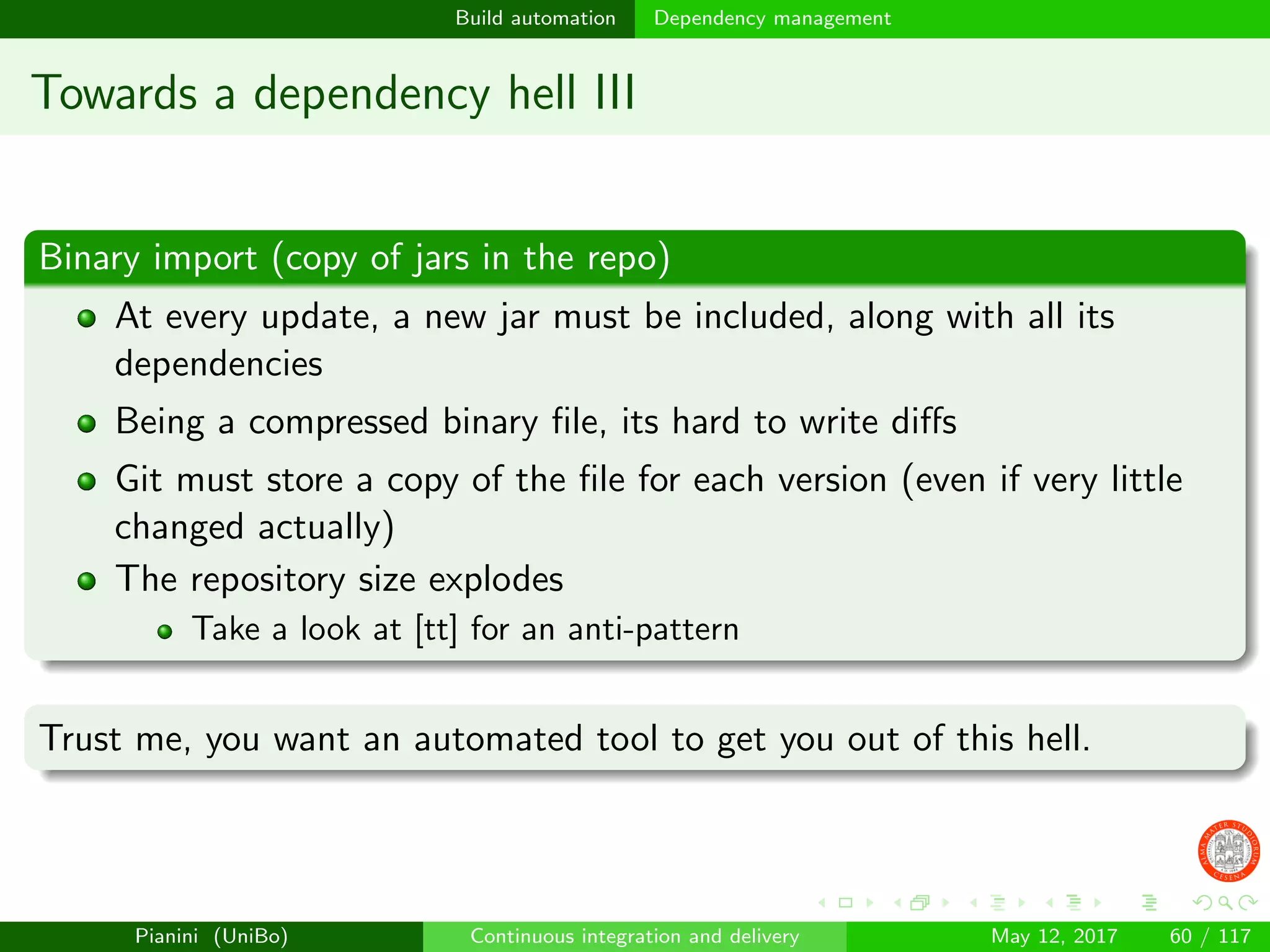Build automation Dependency management
Towards a dependency hell III
Binary import (copy of jars in the repo)
At every update, a new jar must be included, along with all its
dependencies
Being a compressed binary ﬁle, its hard to write diﬀs
Git must store a copy of the ﬁle for each version (even if very little
changed actually)
The repository size explodes
Take a look at [tt] for an anti-pattern
Trust me, you want an automated tool to get you out of this hell.
Pianini (UniBo) Continuous integration and delivery May 12, 2017 60 / 117
 