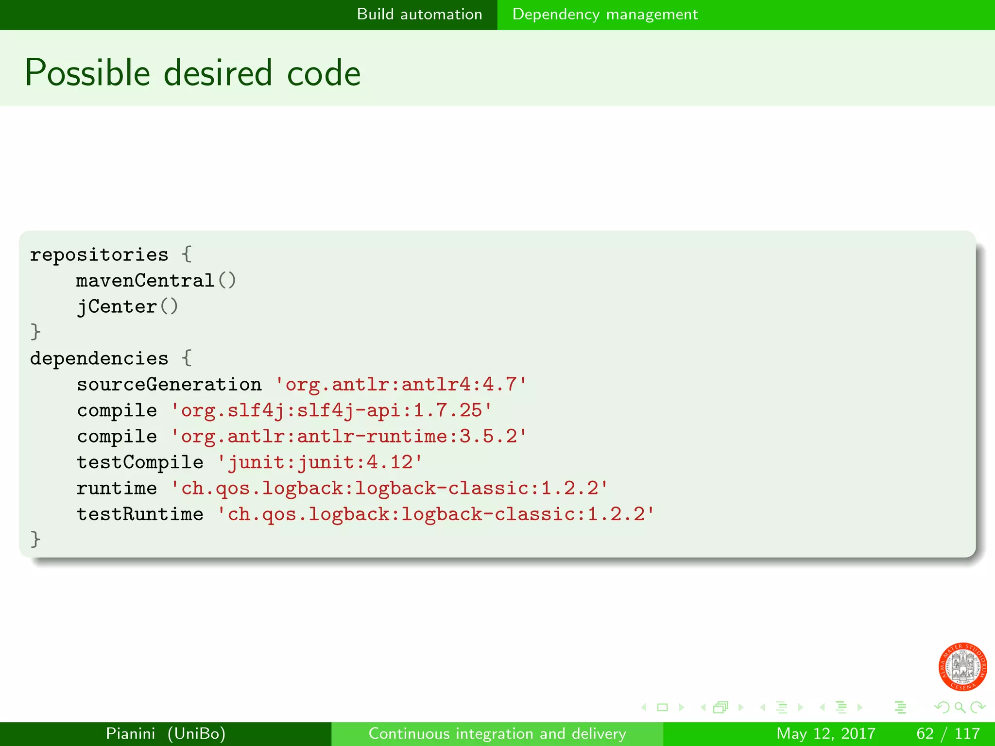 Build automation Dependency management
Possible desired code
repositories {
mavenCentral()
jCenter()
}
dependencies {
sourceGeneration 'org.antlr:antlr4:4.7'
compile 'org.slf4j:slf4j-api:1.7.25'
compile 'org.antlr:antlr-runtime:3.5.2'
testCompile 'junit:junit:4.12'
runtime 'ch.qos.logback:logback-classic:1.2.2'
testRuntime 'ch.qos.logback:logback-classic:1.2.2'
}
Pianini (UniBo) Continuous integration and delivery May 12, 2017 62 / 117
 
