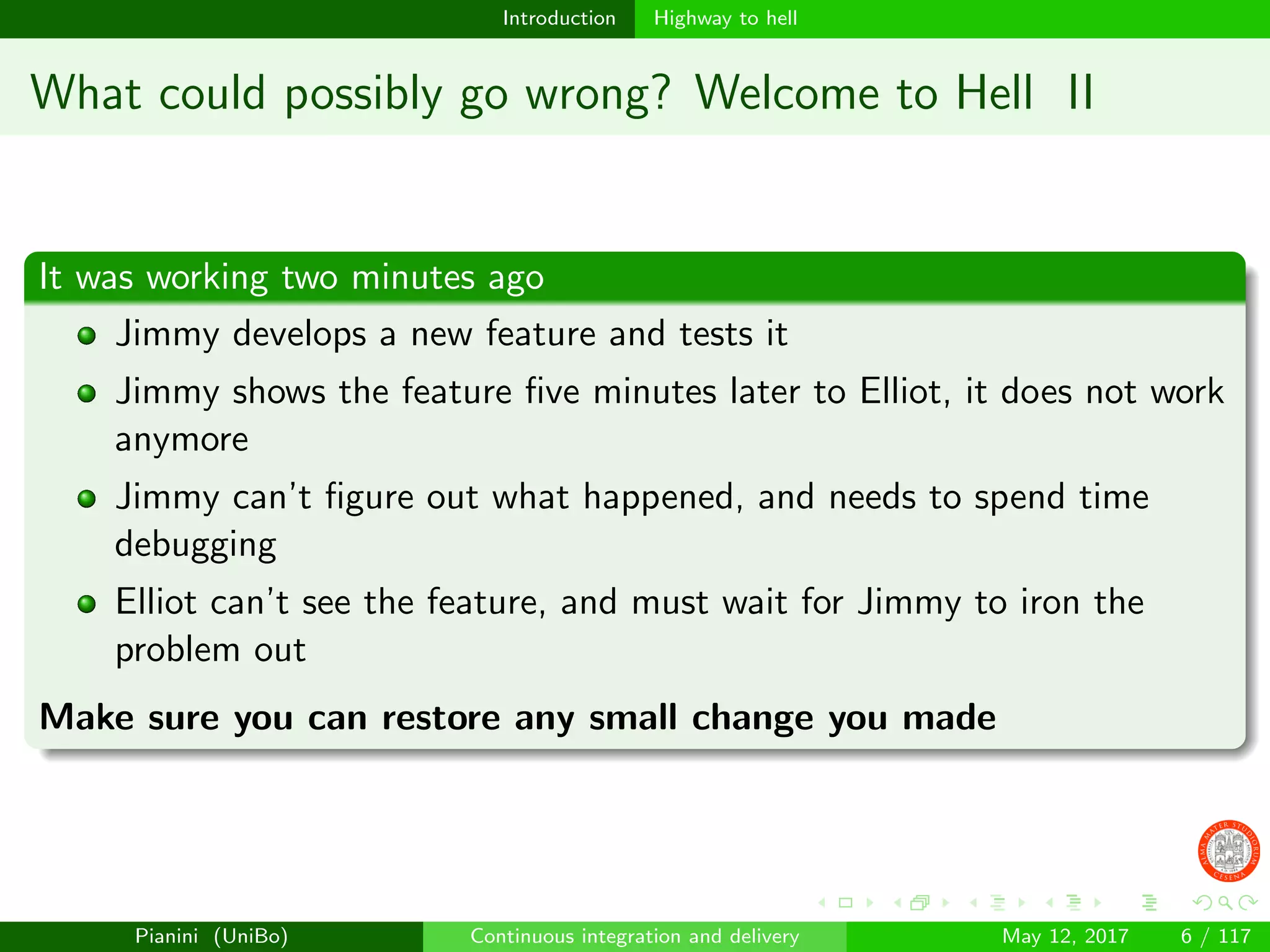 Introduction Highway to hell
What could possibly go wrong? Welcome to Hell II
It was working two minutes ago
Jimmy develops a new feature and tests it
Jimmy shows the feature ﬁve minutes later to Elliot, it does not work
anymore
Jimmy can’t ﬁgure out what happened, and needs to spend time
debugging
Elliot can’t see the feature, and must wait for Jimmy to iron the
problem out
Make sure you can restore any small change you made
Pianini (UniBo) Continuous integration and delivery May 12, 2017 6 / 117
 