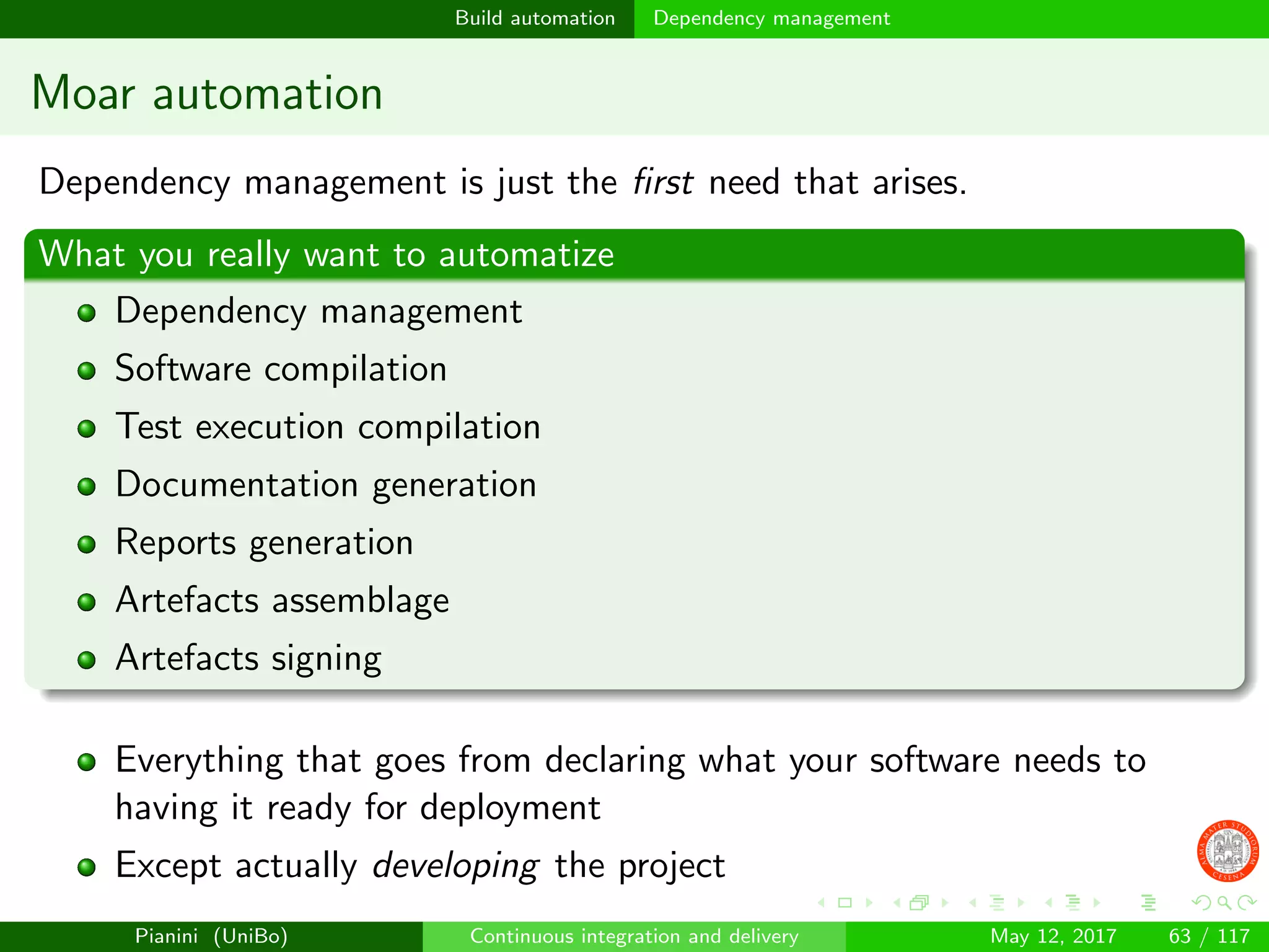 Build automation Dependency management
Moar automation
Dependency management is just the ﬁrst need that arises.
What you really want to automatize
Dependency management
Software compilation
Test execution compilation
Documentation generation
Reports generation
Artefacts assemblage
Artefacts signing
Everything that goes from declaring what your software needs to
having it ready for deployment
Except actually developing the project
Pianini (UniBo) Continuous integration and delivery May 12, 2017 63 / 117
 