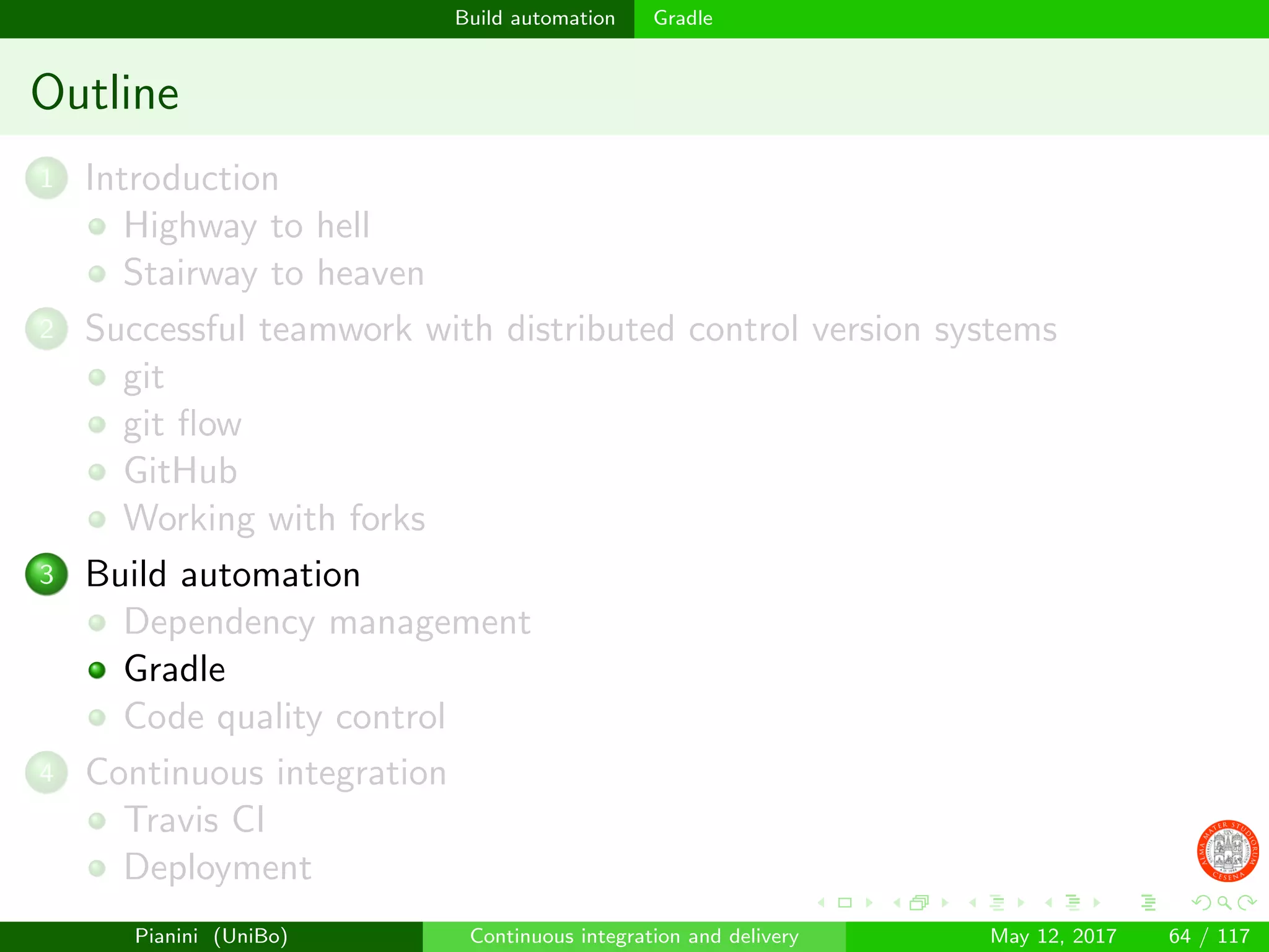 Build automation Gradle
Outline
1 Introduction
Highway to hell
Stairway to heaven
2 Successful teamwork with distributed control version systems
git
git ﬂow
GitHub
Working with forks
3 Build automation
Dependency management
Gradle
Code quality control
4 Continuous integration
Travis CI
Deployment
Pianini (UniBo) Continuous integration and delivery May 12, 2017 64 / 117
 