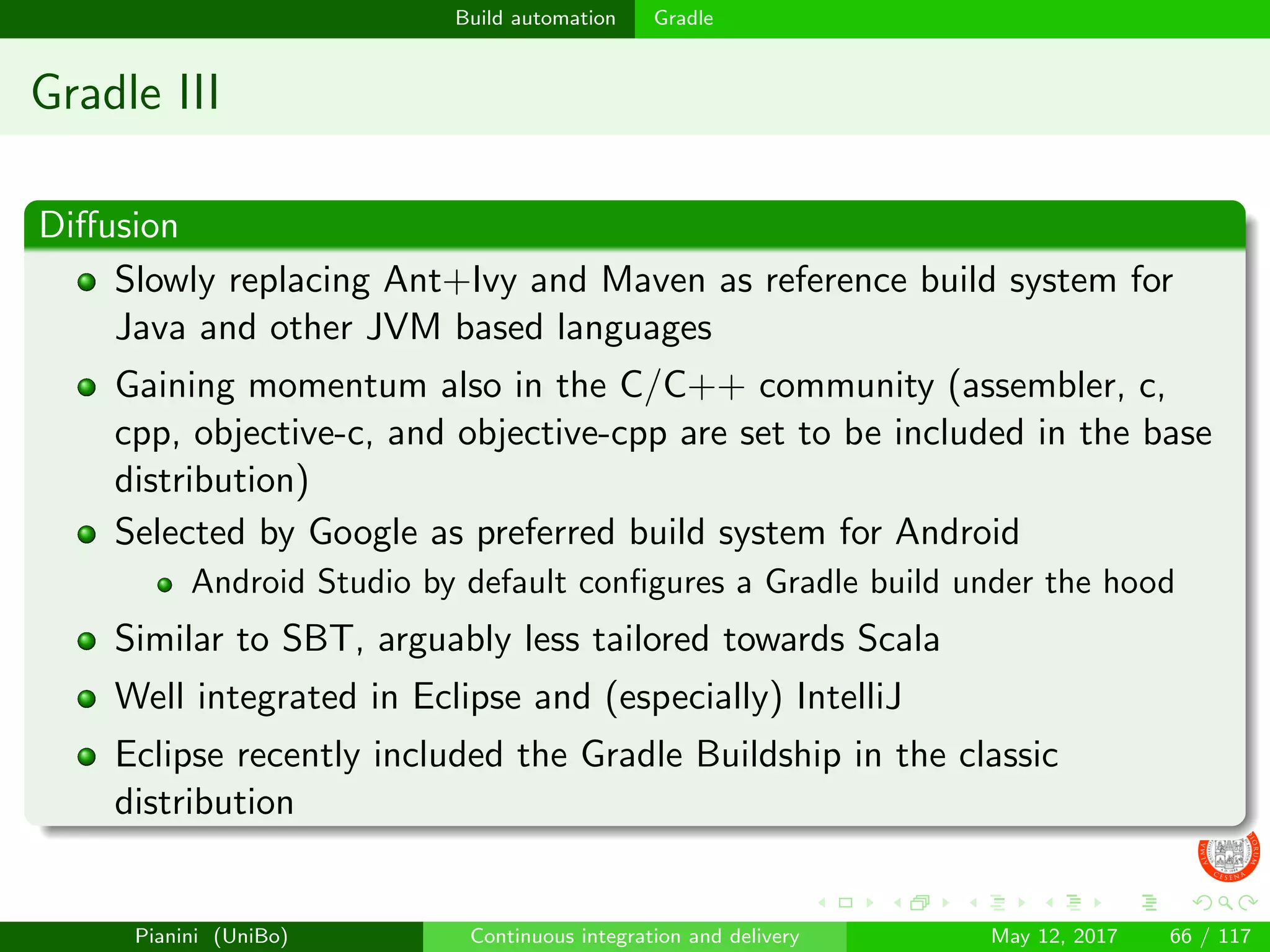 Build automation Gradle
Gradle III
Diﬀusion
Slowly replacing Ant+Ivy and Maven as reference build system for
Java and other JVM based languages
Gaining momentum also in the C/C++ community (assembler, c,
cpp, objective-c, and objective-cpp are set to be included in the base
distribution)
Selected by Google as preferred build system for Android
Android Studio by default conﬁgures a Gradle build under the hood
Similar to SBT, arguably less tailored towards Scala
Well integrated in Eclipse and (especially) IntelliJ
Eclipse recently included the Gradle Buildship in the classic
distribution
Pianini (UniBo) Continuous integration and delivery May 12, 2017 66 / 117
 