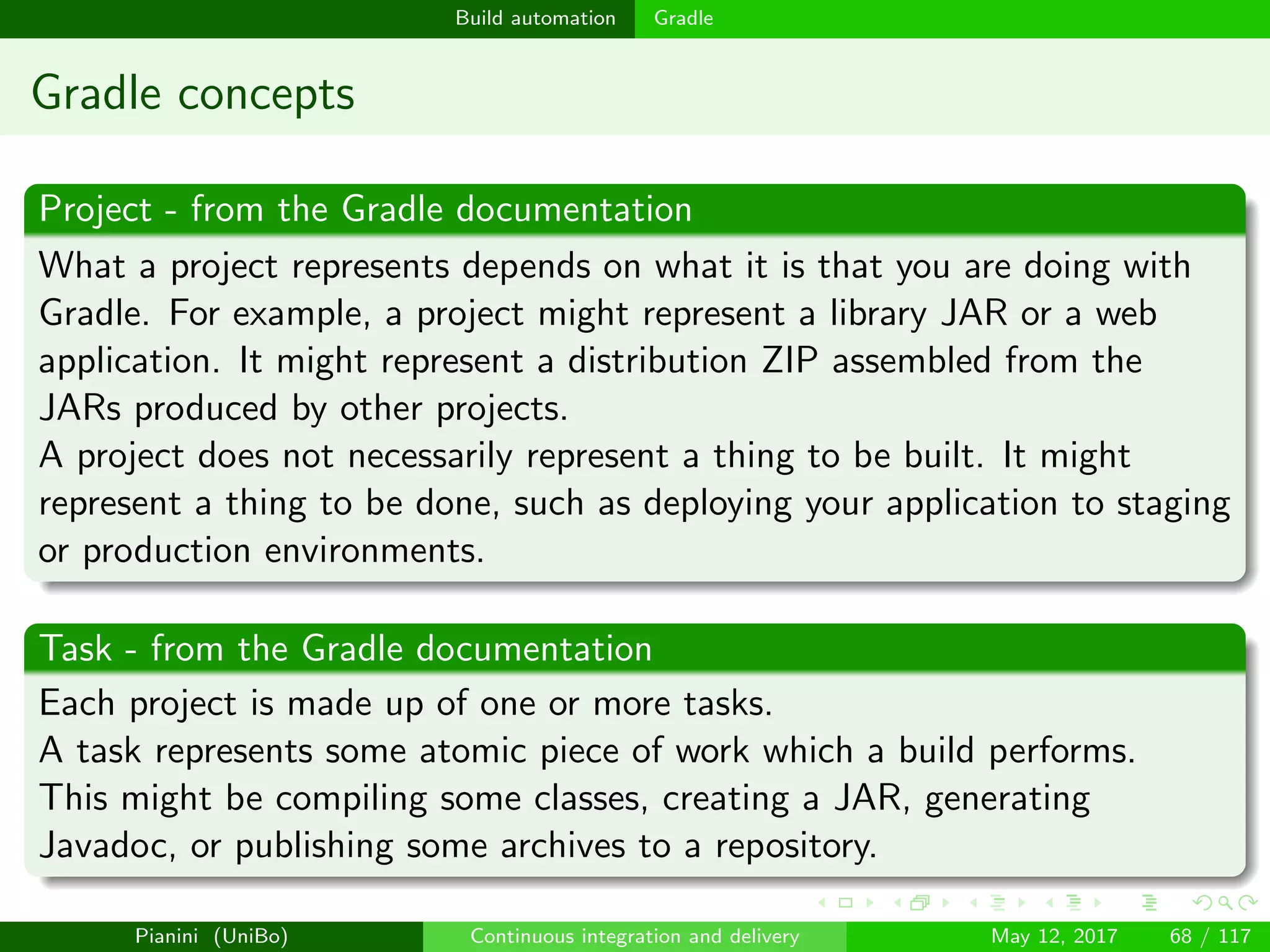 Build automation Gradle
Gradle concepts
Project - from the Gradle documentation
What a project represents depends on what it is that you are doing with
Gradle. For example, a project might represent a library JAR or a web
application. It might represent a distribution ZIP assembled from the
JARs produced by other projects.
A project does not necessarily represent a thing to be built. It might
represent a thing to be done, such as deploying your application to staging
or production environments.
Task - from the Gradle documentation
Each project is made up of one or more tasks.
A task represents some atomic piece of work which a build performs.
This might be compiling some classes, creating a JAR, generating
Javadoc, or publishing some archives to a repository.
Pianini (UniBo) Continuous integration and delivery May 12, 2017 68 / 117
 