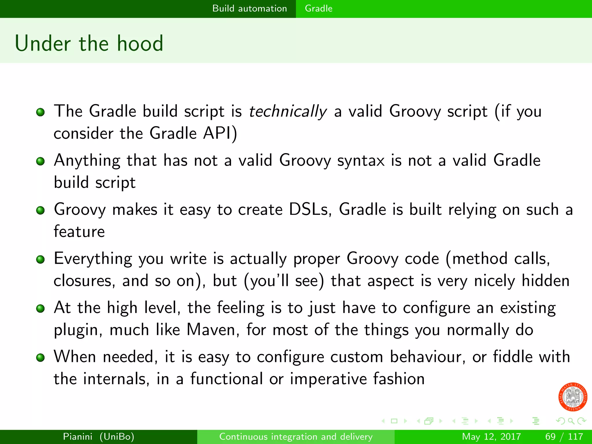 Build automation Gradle
Under the hood
The Gradle build script is technically a valid Groovy script (if you
consider the Gradle API)
Anything that has not a valid Groovy syntax is not a valid Gradle
build script
Groovy makes it easy to create DSLs, Gradle is built relying on such a
feature
Everything you write is actually proper Groovy code (method calls,
closures, and so on), but (you’ll see) that aspect is very nicely hidden
At the high level, the feeling is to just have to conﬁgure an existing
plugin, much like Maven, for most of the things you normally do
When needed, it is easy to conﬁgure custom behaviour, or ﬁddle with
the internals, in a functional or imperative fashion
Pianini (UniBo) Continuous integration and delivery May 12, 2017 69 / 117
 
