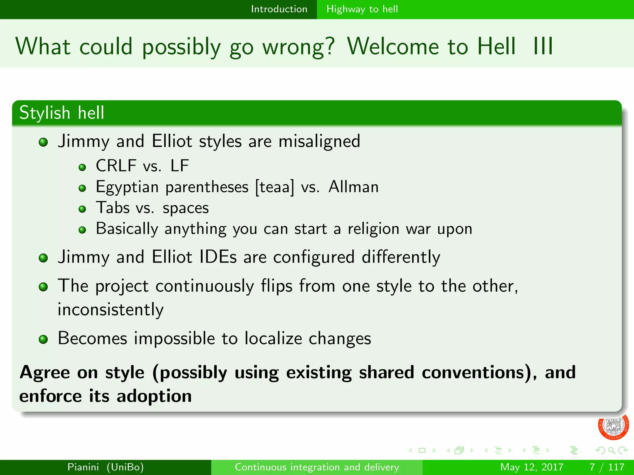 Introduction Highway to hell
What could possibly go wrong? Welcome to Hell III
Stylish hell
Jimmy and Elliot styles are misaligned
CRLF vs. LF
Egyptian parentheses [teaa] vs. Allman
Tabs vs. spaces
Basically anything you can start a religion war upon
Jimmy and Elliot IDEs are conﬁgured diﬀerently
The project continuously ﬂips from one style to the other,
inconsistently
Becomes impossible to localize changes
Agree on style (possibly using existing shared conventions), and
enforce its adoption
Pianini (UniBo) Continuous integration and delivery May 12, 2017 7 / 117
 