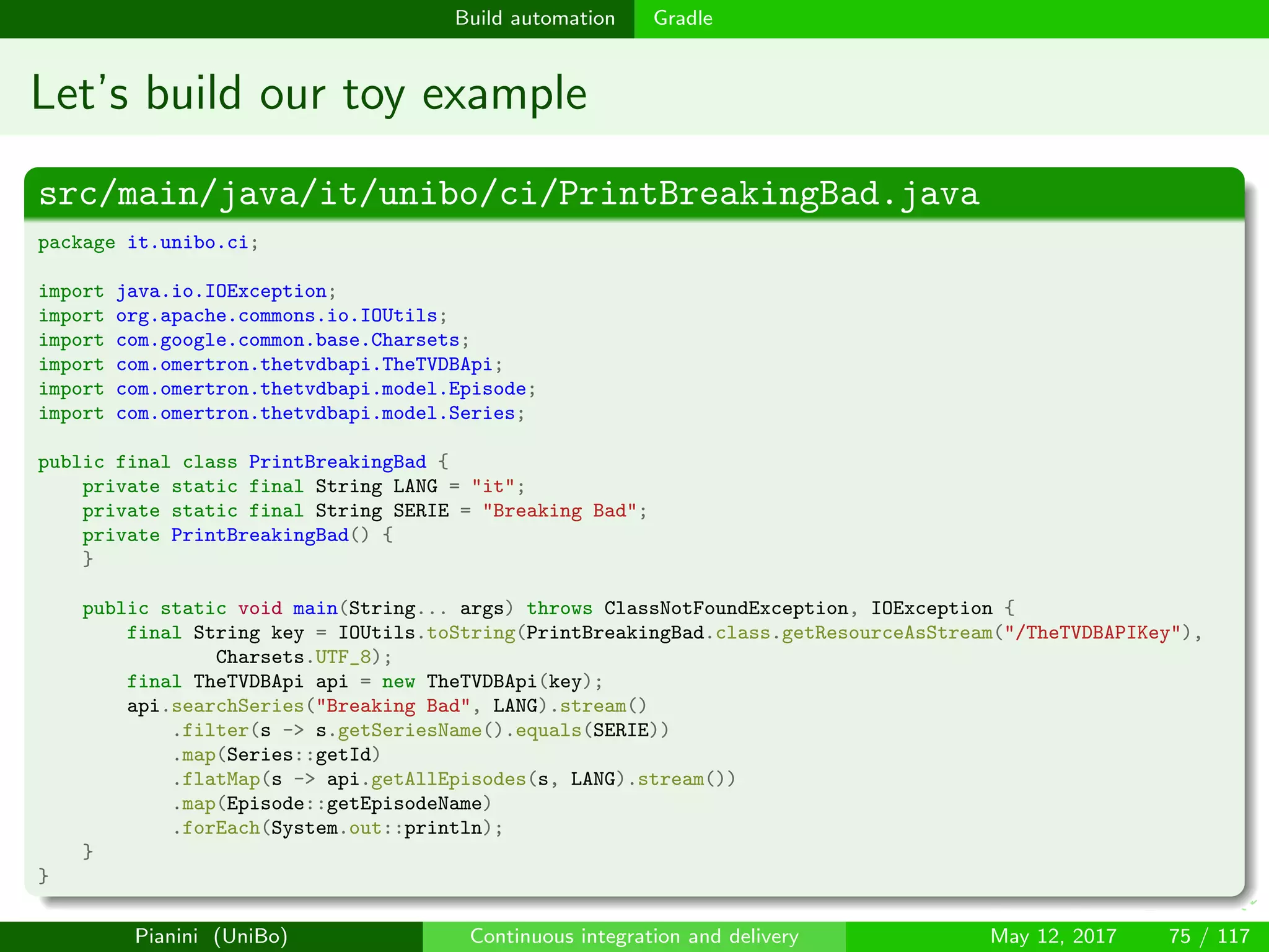 Build automation Gradle
Let’s build our toy example
src/main/java/it/unibo/ci/PrintBreakingBad.java
package it.unibo.ci;
import java.io.IOException;
import org.apache.commons.io.IOUtils;
import com.google.common.base.Charsets;
import com.omertron.thetvdbapi.TheTVDBApi;
import com.omertron.thetvdbapi.model.Episode;
import com.omertron.thetvdbapi.model.Series;
public final class PrintBreakingBad {
private static final String LANG = "it";
private static final String SERIE = "Breaking Bad";
private PrintBreakingBad() {
}
public static void main(String... args) throws ClassNotFoundException, IOException {
final String key = IOUtils.toString(PrintBreakingBad.class.getResourceAsStream("/TheTVDBAPIKey"),
Charsets.UTF_8);
final TheTVDBApi api = new TheTVDBApi(key);
api.searchSeries("Breaking Bad", LANG).stream()
.filter(s -> s.getSeriesName().equals(SERIE))
.map(Series::getId)
.flatMap(s -> api.getAllEpisodes(s, LANG).stream())
.map(Episode::getEpisodeName)
.forEach(System.out::println);
}
}
Pianini (UniBo) Continuous integration and delivery May 12, 2017 75 / 117
 