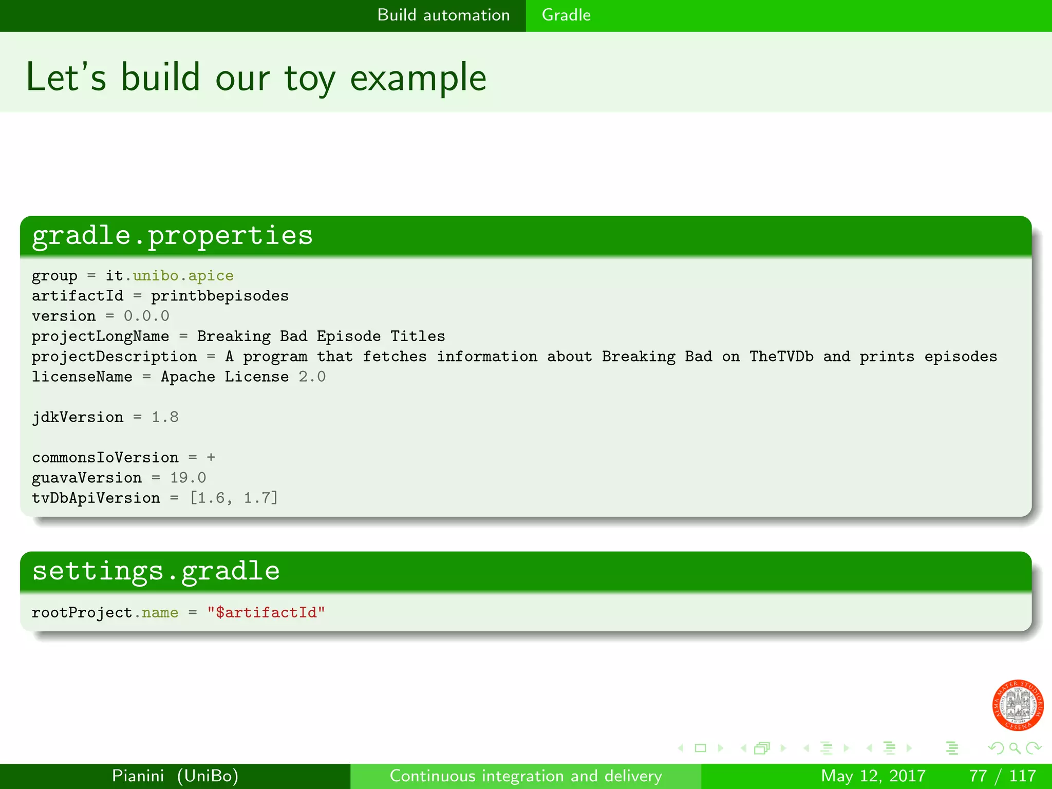 Build automation Gradle
Let’s build our toy example
gradle.properties
group = it.unibo.apice
artifactId = printbbepisodes
version = 0.0.0
projectLongName = Breaking Bad Episode Titles
projectDescription = A program that fetches information about Breaking Bad on TheTVDb and prints episodes
licenseName = Apache License 2.0
jdkVersion = 1.8
commonsIoVersion = +
guavaVersion = 19.0
tvDbApiVersion = [1.6, 1.7]
settings.gradle
rootProject.name = "$artifactId"
Pianini (UniBo) Continuous integration and delivery May 12, 2017 77 / 117
 