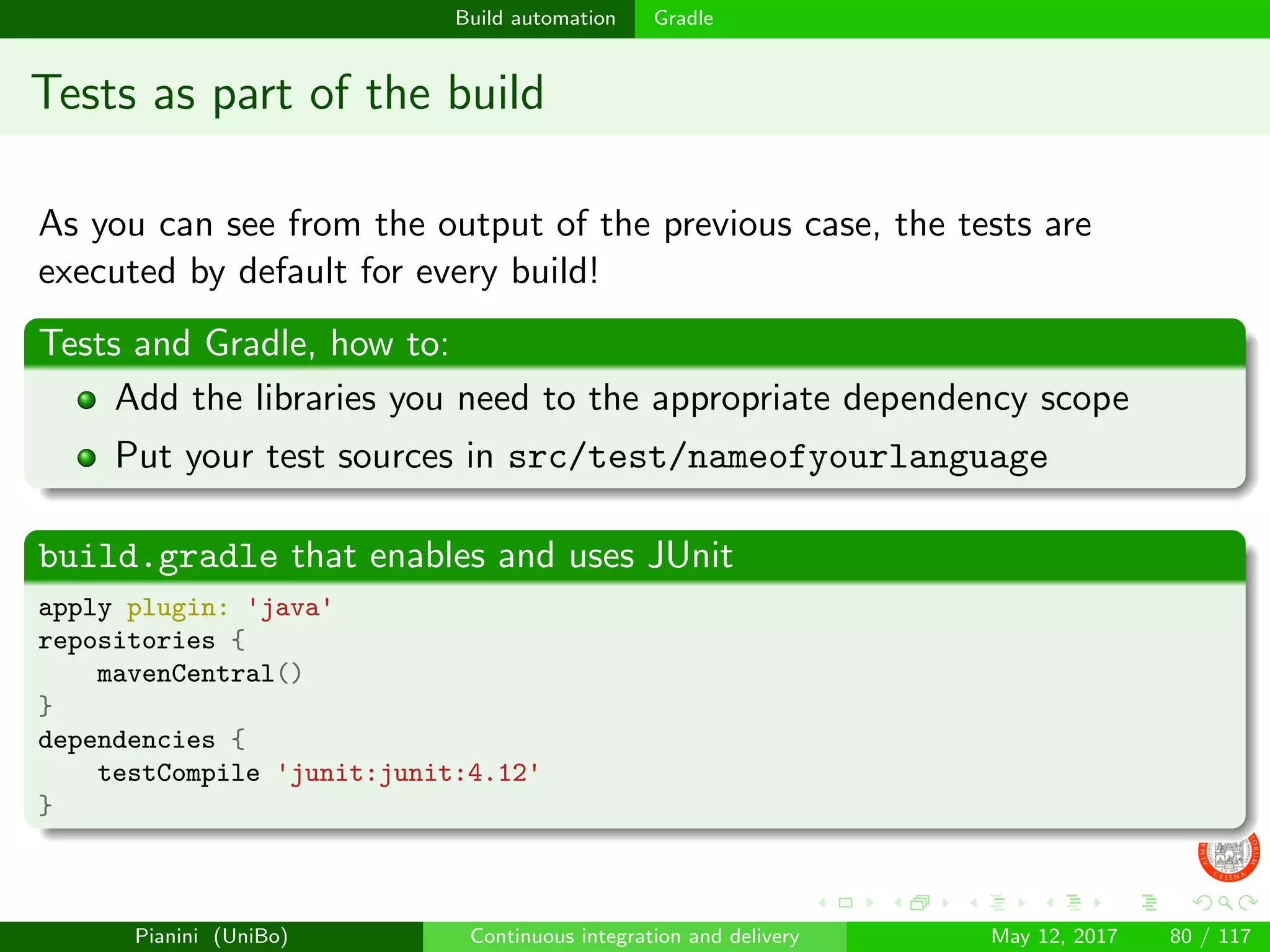 Build automation Gradle
Tests as part of the build
As you can see from the output of the previous case, the tests are
executed by default for every build!
Tests and Gradle, how to:
Add the libraries you need to the appropriate dependency scope
Put your test sources in src/test/nameofyourlanguage
build.gradle that enables and uses JUnit
apply plugin: 'java'
repositories {
mavenCentral()
}
dependencies {
testCompile 'junit:junit:4.12'
}
Pianini (UniBo) Continuous integration and delivery May 12, 2017 80 / 117
 