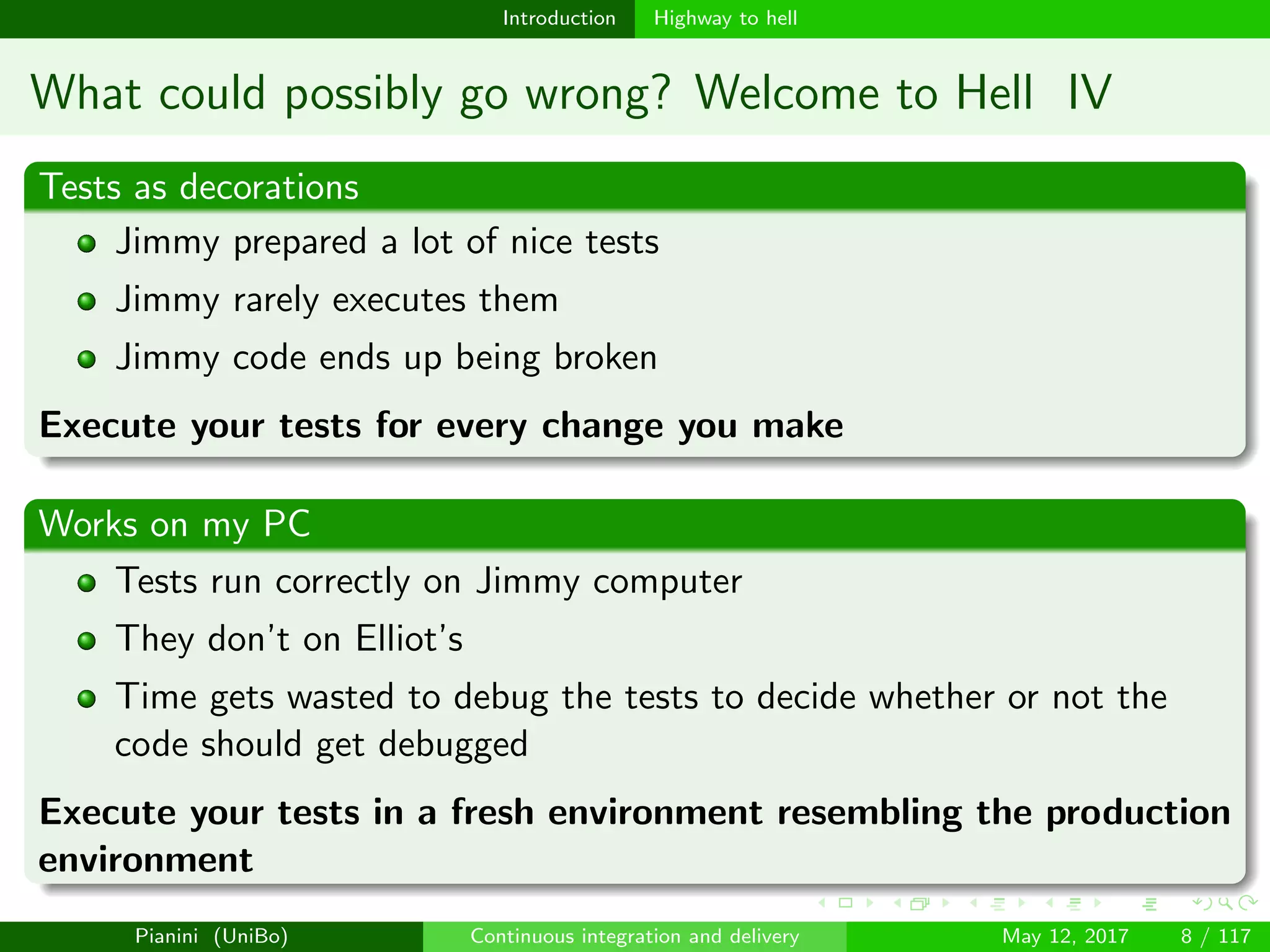 Introduction Highway to hell
What could possibly go wrong? Welcome to Hell IV
Tests as decorations
Jimmy prepared a lot of nice tests
Jimmy rarely executes them
Jimmy code ends up being broken
Execute your tests for every change you make
Works on my PC
Tests run correctly on Jimmy computer
They don’t on Elliot’s
Time gets wasted to debug the tests to decide whether or not the
code should get debugged
Execute your tests in a fresh environment resembling the production
environment
Pianini (UniBo) Continuous integration and delivery May 12, 2017 8 / 117
 