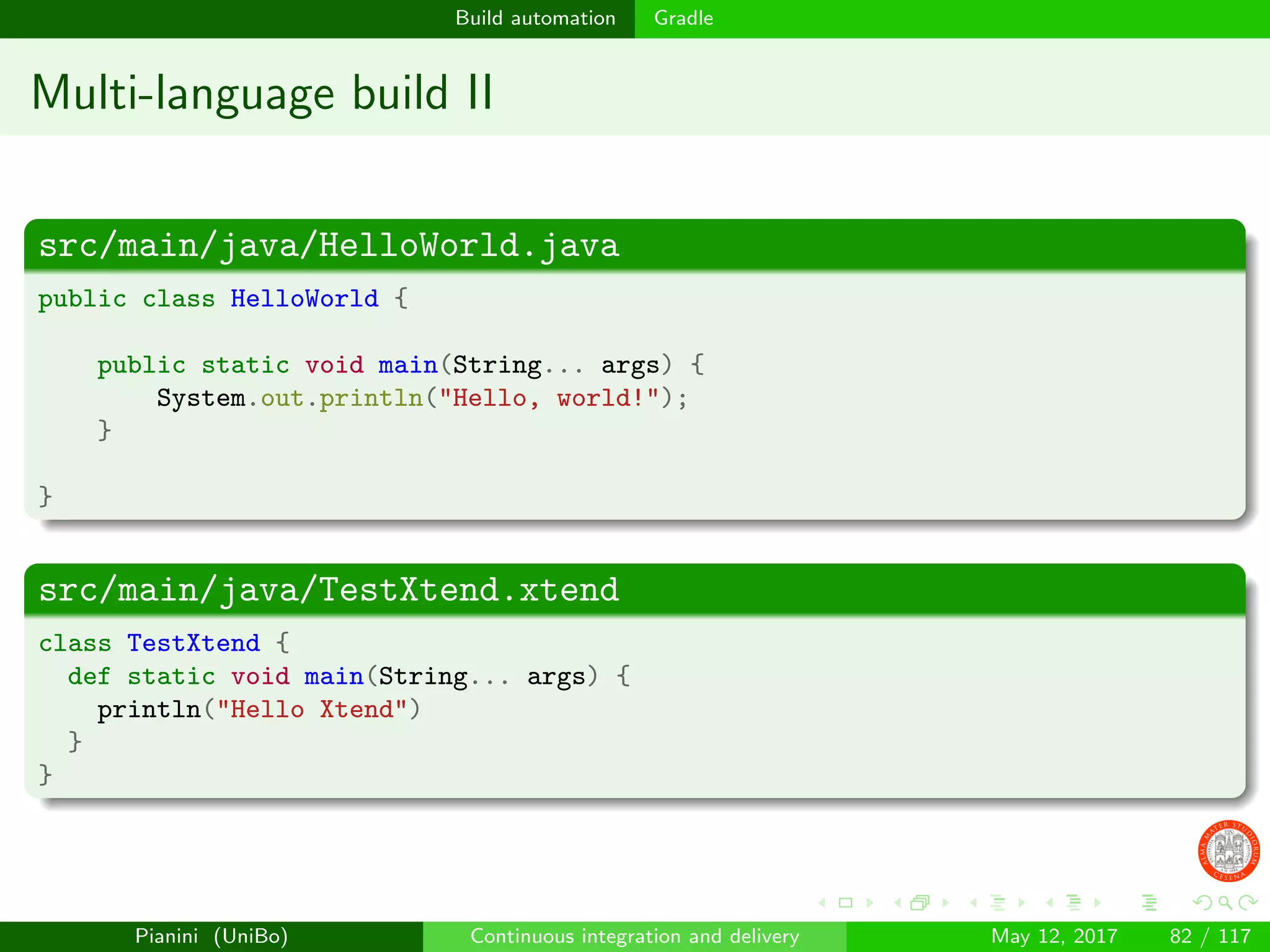 Build automation Gradle
Multi-language build II
src/main/java/HelloWorld.java
public class HelloWorld {
public static void main(String... args) {
System.out.println("Hello, world!");
}
}
src/main/java/TestXtend.xtend
class TestXtend {
def static void main(String... args) {
println("Hello Xtend")
}
}
Pianini (UniBo) Continuous integration and delivery May 12, 2017 82 / 117
 