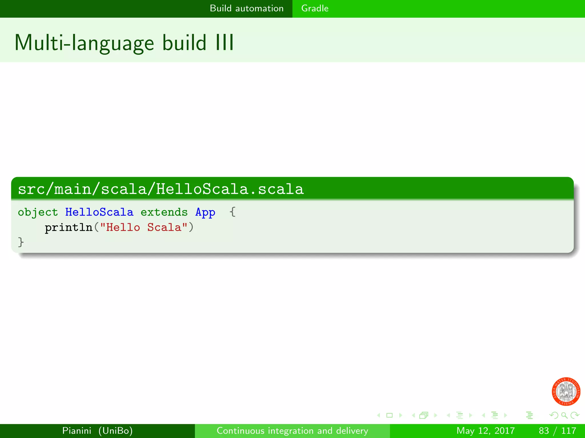 Build automation Gradle
Multi-language build III
src/main/scala/HelloScala.scala
object HelloScala extends App {
println("Hello Scala")
}
Pianini (UniBo) Continuous integration and delivery May 12, 2017 83 / 117
 