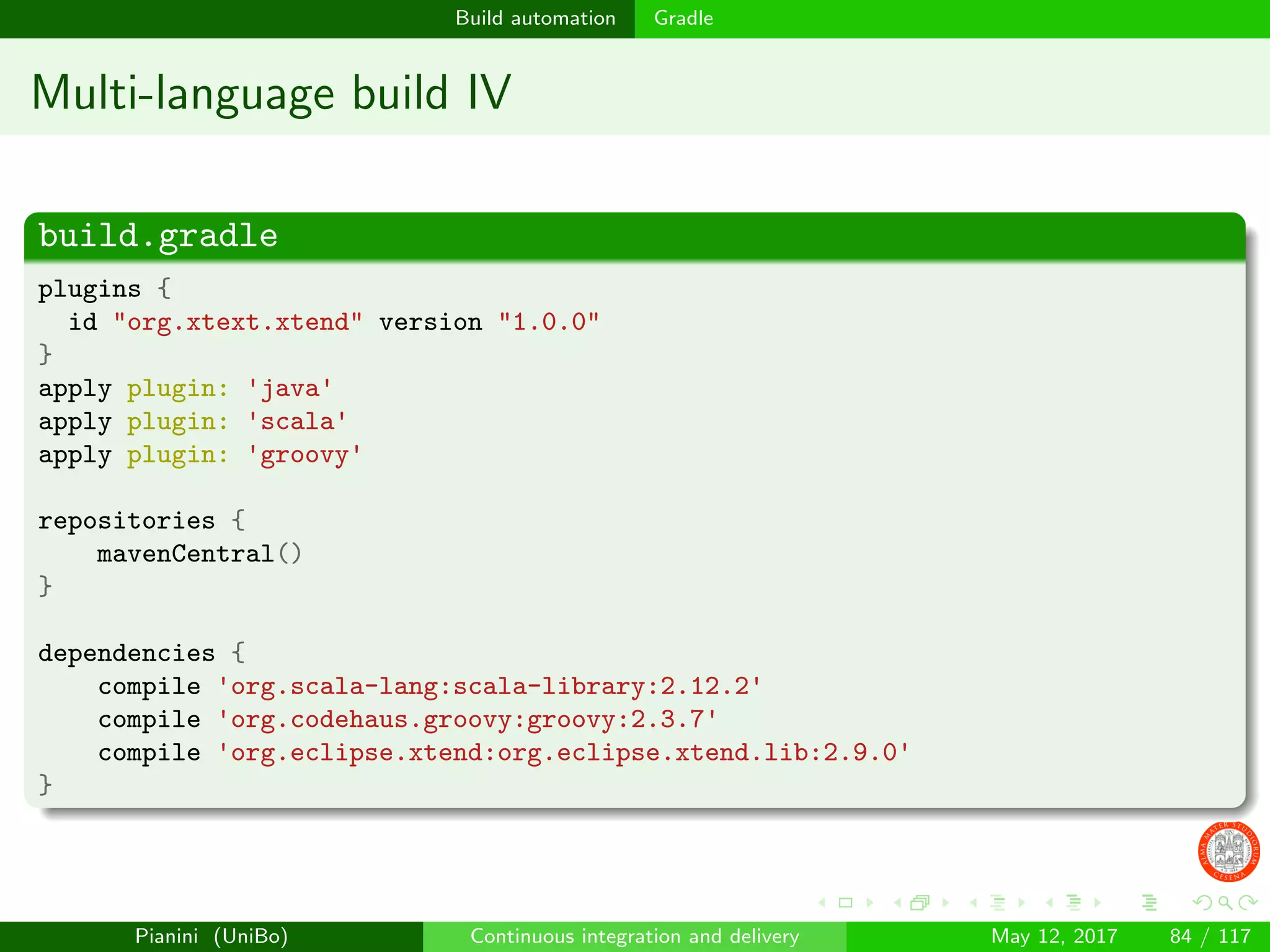 Build automation Gradle
Multi-language build IV
build.gradle
plugins {
id "org.xtext.xtend" version "1.0.0"
}
apply plugin: 'java'
apply plugin: 'scala'
apply plugin: 'groovy'
repositories {
mavenCentral()
}
dependencies {
compile 'org.scala-lang:scala-library:2.12.2'
compile 'org.codehaus.groovy:groovy:2.3.7'
compile 'org.eclipse.xtend:org.eclipse.xtend.lib:2.9.0'
}
Pianini (UniBo) Continuous integration and delivery May 12, 2017 84 / 117
 