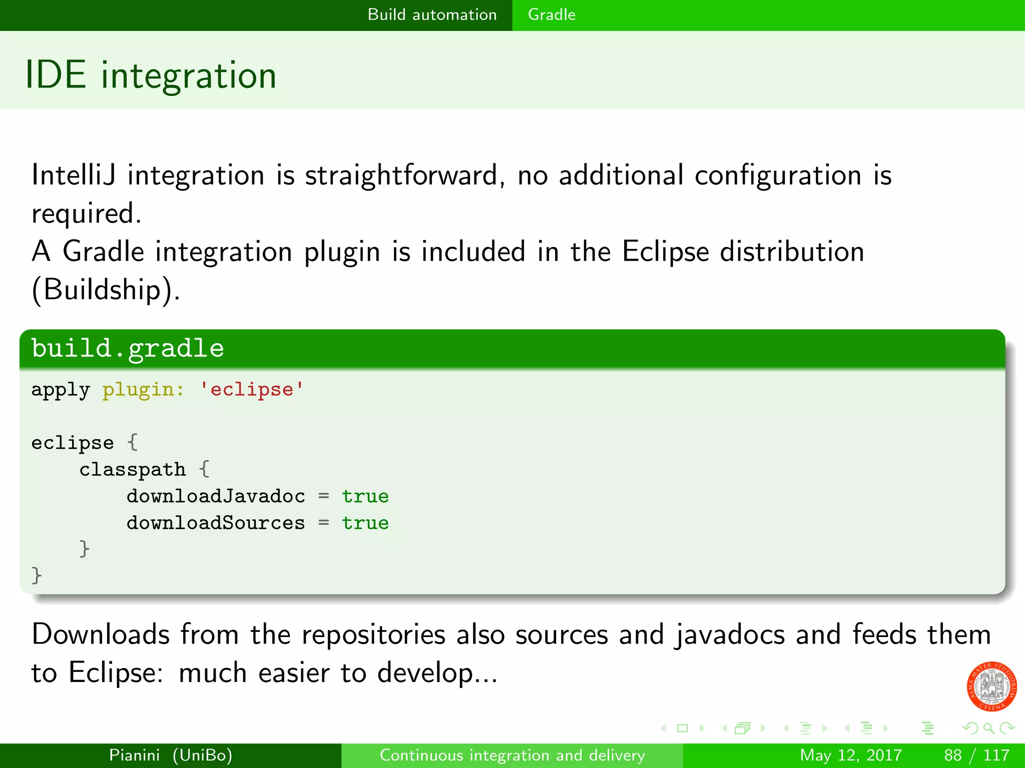 Build automation Gradle
IDE integration
IntelliJ integration is straightforward, no additional conﬁguration is
required.
A Gradle integration plugin is included in the Eclipse distribution
(Buildship).
build.gradle
apply plugin: 'eclipse'
eclipse {
classpath {
downloadJavadoc = true
downloadSources = true
}
}
Downloads from the repositories also sources and javadocs and feeds them
to Eclipse: much easier to develop...
Pianini (UniBo) Continuous integration and delivery May 12, 2017 88 / 117
 