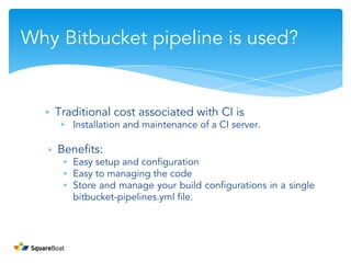 ∗ Traditional cost associated with CI is
∗ Installation and maintenance of a CI server.
∗ Benefits:
∗ Easy setup and configuration
∗ Easy to managing the code
∗ Store and manage your build configurations in a single
bitbucket-pipelines.yml file.
Why Bitbucket pipeline is used?
 