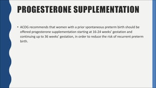 PROGESTERONE SUPPLEMENTATION
• ACOG	recommends	that	women	with	a	prior	spontaneous	preterm	birth	should	be	
offered	progesterone	supplementation	starting	at	16-24	weeks’	gestation	and	
continuing	up	to	36	weeks’	gestation,	in	order	to	reduce	the	risk	of	recurrent	preterm	
birth.
 