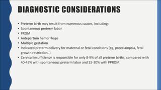 DIAGNOSTIC CONSIDERATIONS
• Preterm	birth	may	result	from	numerous	causes,	including:
• Spontaneous	preterm	labor
• PROM
• Antepartum	hemorrhage
• Multiple	gestation
• Indicated	preterm	delivery	for	maternal	or	fetal	conditions	(eg,	preeclampsia,	fetal	
growth	restriction..)
• Cervical	insufficiency	is	responsible	for	only	8-9%	of	all	preterm	births,	compared	with	
40-45%	with	spontaneous	preterm	labor	and	25-30%	with	PPROM.
 