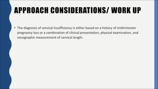 APPROACH CONSIDERATIONS/ WORK UP
• The	diagnosis	of	cervical	insufficiency	is	either	based	on	a	history	of	midtrimester	
pregnancy	loss	or	a	combination	of	clinical	presentation,	physical	examination,	and	
sonographic	measurement	of	cervical	length.
 