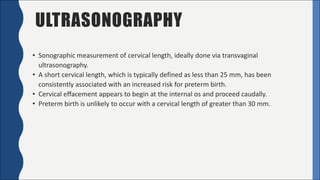 ULTRASONOGRAPHY
• Sonographic	measurement	of	cervical	length,	ideally	done	via	transvaginal	
ultrasonography.
• A	short	cervical	length,	which	is	typically	defined	as	less	than	25	mm,	has	been	
consistently	associated	with	an	increased	risk	for	preterm	birth.
• Cervical	effacement	appears	to	begin	at	the	internal	os	and	proceed	caudally.
• Preterm	birth	is	unlikely	to	occur	with	a	cervical	length	of	greater	than	30	mm.
 