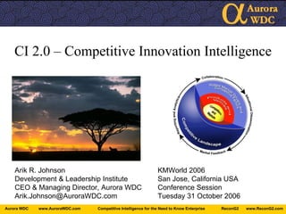 CI 2.0 – Competitive Innovation Intelligence Arik R. Johnson KMWorld 2006 Development & Leadership Institute San Jose, California USA CEO & Managing Director, Aurora WDC Conference Session [email_address] Tuesday 31 October 2006 