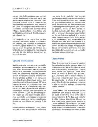 C U R R E N T I S S U E S
__________________________________________________________________________________
DELTA ECONOMICS & FINANCE 2
nômica é condição necessária para o cresci-
mento. Aquelas economias que não a con-
seguem estão sujeitos aos custos de crises
internas e externas, onde as classes sociais
menos favorecidas são ainda mais prejudica-
das. Para se assegurar esta estabilidade é
necessário, principalmente, controle sobre a
inflação, disciplina fiscal e monetária e uma
gestão pública eficiente. O Brasil busca cum-
prir esta agenda.
Em consequência, as perspectivas de reto-
mada do crescimento do País, com redução
das taxas de juros e controle do processo in-
flacionário, apesar de ainda não serem aque-
las que todos desejamos, ao menos é sus-
tentável e, com uma pequena, mas relevante
correção de rota, pode-se esperar um su-
cesso ainda maior.
Cenário Internacional
Na última década, o crescimento mundial foi
alavancado pelo comportamento das econo-
mias americana e chinesa. Desde o início da
década de 90 os Estados Unidos apresentam
taxas de crescimento bastante elevadas,
apesar do fantasma sempre presente dos
déficits gêmeos (público e em transações
correntes). Depois de um longo período com
taxas de crescimento superiores à 3,0% a.a.
esperam-se taxas um pouco inferiores para
os próximos anos, sustentadas particular-
mente pelo consumo das famílias. A inflação
naquele país também deve permanecer um
pouco superior à 2,0% a.a. Em consequên-
cia, espera-se uma desaceleração econô-
mica controlada, sem riscos de um processo
recessivo, o que deve manter a estabilidade
da taxa de juros básica, ao redor de 5,0%
a.a.
O crescimento sustentado da China, média
de 9,0% ao ano, tem contribuído fortemente
– de forma direta e indireta – para o cresci-
mento das demais economias, dentre elas, o
Brasil. Este crescimento tem sido baseado
em grandes investimentos em infraestrutura,
o que tem implicado em uma demanda bas-
tante forte por matérias-primas (em particu-
lar, petróleo, minério de ferro, carvão, ci-
mento e alumínio). Além disso, a China tam-
bém se tornou um dos países mais importan-
tes do comércio internacional: é o terceiro
maior importador e exportador de bens e ser-
viços, respondendo por aproximadamente
7,0% do fluxo total. Em 2006, mais de 40%
do total das exportações chinesas foram des-
tinadas aos Estados Unidos. A expectativa é
de que o crescimento permaneça forte para
o período próximo, assim como o comporta-
mento da balança comercial.
Crescimento
A taxa de crescimento da economia brasileira
é uma das baixas dentre todos os países em
desenvolvimento. Na América Latina, situa-
se acima apenas da estimada para o Haiti e
muito inferior à da Argentina, Chile e Vene-
zuela. Em relação à Rússia, Índia e China –
que juntamente com o Brasil definem as
economias emergentes com maior potencial
de crescimento – é inferior à um terço da
taxa média. Em termos absolutos e relativos
o país tem perdido posições relevantes no
ranking mundial.
Desde 2000 a taxa de crescimento oscilou
entre 0,5% (em 2003) e 4,9% (em 2004).
Em 2006 a estimativa é que tenha sido de
aproximadamente 2,7%. Esta taxa é inferior
à média histórica dos últimos 60 anos (ou
seja, desde que o país começou a apurar as
contas nacionais). Neste período, os princi-
pais responsáveis pelo crescimento foram as
exportações e os investimentos. Estes com-
ponentes da demanda devem continuar a ter
 