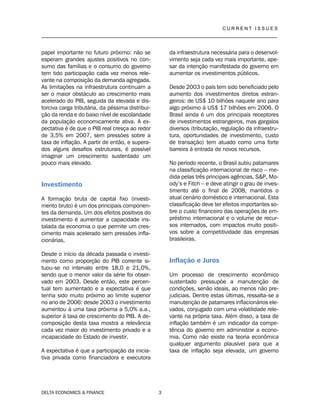 C U R R E N T I S S U E S
__________________________________________________________________________________
DELTA ECONOMICS & FINANCE 3
papel importante no futuro próximo: não se
esperam grandes ajustes positivos no con-
sumo das famílias e o consumo do governo
tem tido participação cada vez menos rele-
vante na composição da demanda agregada.
As limitações na infraestrutura continuam a
ser o maior obstáculo ao crescimento mais
acelerado do PIB, seguida da elevada e dis-
torciva carga tributária, da péssima distribui-
ção da renda e do baixo nível de escolaridade
da população economicamente ativa. A ex-
pectativa é de que o PIB real cresça ao redor
de 3,5% em 2007, sem pressões sobre a
taxa de inflação. A partir de então, e supera-
dos alguns desafios estruturais, é possível
imaginar um crescimento sustentado um
pouco mais elevado.
Investimento
A formação bruta de capital fixo (investi-
mento bruto) é um dos principais componen-
tes da demanda. Um dos efeitos positivos do
investimento é aumentar a capacidade ins-
talada da economia o que permite um cres-
cimento mais acelerado sem pressões infla-
cionárias.
Desde o início da década passada o investi-
mento como proporção do PIB corrente si-
tuou-se no intervalo entre 18,0 e 21,0%,
sendo que o menor valor da série foi obser-
vado em 2003. Desde então, este percen-
tual tem aumentado e a expectativa é que
tenha sido muito próximo ao limite superior
no ano de 2006: desde 2003 o investimento
aumentou à uma taxa próxima a 5,0% a.a.,
superior à taxa de crescimento do PIB. A de-
composição desta taxa mostra a relevância
cada vez maior do investimento privado e a
incapacidade do Estado de investir.
A expectativa é que a participação da inicia-
tiva privada como financiadora e executora
da infraestrutura necessária para o desenvol-
vimento seja cada vez mais importante, ape-
sar da intenção manifestada do governo em
aumentar os investimentos públicos.
Desde 2003 o país tem sido beneficiado pelo
aumento dos investimentos diretos estran-
geiros: de US$ 10 bilhões naquele ano para
algo próximo à US$ 17 bilhões em 2006. O
Brasil ainda é um dos principais receptores
de investimentos estrangeiros, mas gargalos
diversos (tributação, regulação da infraestru-
tura, oportunidades de investimento, custo
de transação) tem atuado como uma forte
barreira à entrada de novos recursos.
No período recente, o Brasil subiu patamares
na classificação internacional de risco – me-
dida pelas três principais agências, S&P, Mo-
ody’s e Fitch – e deve atingir o grau de inves-
timento até o final de 2008, mantidos o
atual cenário doméstico e internacional. Esta
classificação deve ter efeitos importantes so-
bre o custo financeiro das operações de em-
préstimo internacional e o volume de recur-
sos internados, com impactos muito positi-
vos sobre a competitividade das empresas
brasileiras.
Inflação e Juros
Um processo de crescimento econômico
sustentado pressupõe a manutenção de
condições, senão ideais, ao menos não pre-
judiciais. Dentre estas últimas, ressalta-se a
manutenção de patamares inflacionários ele-
vados, conjugado com uma volatilidade rele-
vante na própria taxa. Além disso, a taxa de
inflação também é um indicador da compe-
tência do governo em administrar a econo-
mia. Como não existe na teoria econômica
qualquer argumento plausível para que a
taxa de inflação seja elevada, um governo
 