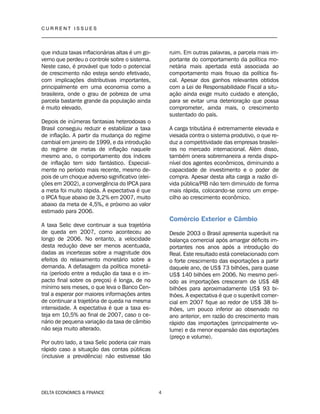 C U R R E N T I S S U E S
__________________________________________________________________________________
DELTA ECONOMICS & FINANCE 4
que induza taxas inflacionárias altas é um go-
verno que perdeu o controle sobre o sistema.
Neste caso, é provável que todo o potencial
de crescimento não esteja sendo efetivado,
com implicações distributivas importantes,
principalmente em uma economia como a
brasileira, onde o grau de pobreza de uma
parcela bastante grande da população ainda
é muito elevado.
Depois de inúmeras fantasias heterodoxas o
Brasil conseguiu reduzir e estabilizar a taxa
de inflação. A partir da mudança do regime
cambial em janeiro de 1999, e da introdução
do regime de metas de inflação naquele
mesmo ano, o comportamento dos índices
de inflação tem sido fantástico. Especial-
mente no período mais recente, mesmo de-
pois de um choque adverso significativo (elei-
ções em 2002), a convergência do IPCA para
a meta foi muito rápida. A expectativa é que
o IPCA fique abaixo de 3,2% em 2007, muito
abaixo da meta de 4,5%, e próximo ao valor
estimado para 2006.
A taxa Selic deve continuar a sua trajetória
de queda em 2007, como aconteceu ao
longo de 2006. No entanto, a velocidade
desta redução deve ser menos acentuada,
dadas as incertezas sobre a magnitude dos
efeitos do relaxamento monetário sobre a
demanda. A defasagem da política monetá-
ria (período entre a redução da taxa e o im-
pacto final sobre os preços) é longa, de no
mínimo seis meses, o que leva o Banco Cen-
tral a esperar por maiores informações antes
de continuar a trajetória de queda na mesma
intensidade. A expectativa é que a taxa es-
teja em 10,5% ao final de 2007, caso o ce-
nário de pequena variação da taxa de câmbio
não seja muito alterado.
Por outro lado, a taxa Selic poderia cair mais
rápido caso a situação das contas públicas
(inclusive a previdência) não estivesse tão
ruim. Em outras palavras, a parcela mais im-
portante do comportamento da política mo-
netária mais apertada está associada ao
comportamento mais frouxo da política fis-
cal. Apesar dos ganhos relevantes obtidos
com a Lei de Responsabilidade Fiscal a situ-
ação ainda exige muito cuidado e atenção,
para se evitar uma deterioração que possa
comprometer, ainda mais, o crescimento
sustentado do país.
A carga tributária é extremamente elevada e
viesada contra o sistema produtivo, o que re-
duz a competitividade das empresas brasilei-
ras no mercado internacional. Além disso,
também onera sobremaneira a renda dispo-
nível dos agentes econômicos, diminuindo a
capacidade de investimento e o poder de
compra. Apesar desta alta carga a razão dí-
vida pública/PIB não tem diminuído de forma
mais rápida, colocando-se como um empe-
cilho ao crescimento econômico.
Comércio Exterior e Câmbio
Desde 2003 o Brasil apresenta superávit na
balança comercial após amargar déficits im-
portantes nos anos após a introdução do
Real. Este resultado está correlacionado com
o forte crescimento das exportações a partir
daquele ano, de US$ 73 bilhões, para quase
US$ 140 bilhões em 2006. No mesmo perí-
odo as importações cresceram de US$ 48
bilhões para aproximadamente US$ 93 bi-
lhões. A expectativa é que o superávit comer-
cial em 2007 fique ao redor de US$ 38 bi-
lhões, um pouco inferior ao observado no
ano anterior, em razão do crescimento mais
rápido das importações (principalmente vo-
lume) e da menor expansão das exportações
(preço e volume).
 
