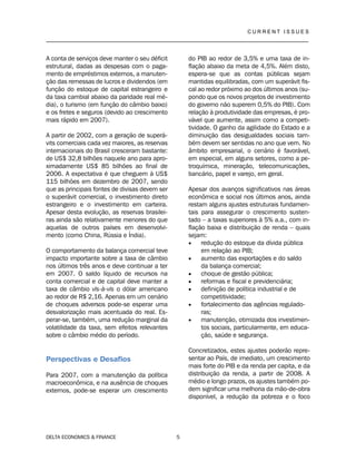 C U R R E N T I S S U E S
__________________________________________________________________________________
DELTA ECONOMICS & FINANCE 5
A conta de serviços deve manter o seu déficit
estrutural, dadas as despesas com o paga-
mento de empréstimos externos, a manuten-
ção das remessas de lucros e dividendos (em
função do estoque de capital estrangeiro e
da taxa cambial abaixo da paridade real mé-
dia), o turismo (em função do câmbio baixo)
e os fretes e seguros (devido ao crescimento
mais rápido em 2007).
A partir de 2002, com a geração de superá-
vits comerciais cada vez maiores, as reservas
internacionais do Brasil cresceram bastante:
de US$ 32,8 bilhões naquele ano para apro-
ximadamente US$ 85 bilhões ao final de
2006. A expectativa é que cheguem à US$
115 bilhões em dezembro de 2007, sendo
que as principais fontes de divisas devem ser
o superávit comercial, o investimento direto
estrangeiro e o investimento em carteira.
Apesar desta evolução, as reservas brasilei-
ras ainda são relativamente menores do que
aquelas de outros países em desenvolvi-
mento (como China, Rússia e Índia).
O comportamento da balança comercial teve
impacto importante sobre a taxa de câmbio
nos últimos três anos e deve continuar a ter
em 2007. O saldo líquido de recursos na
conta comercial e de capital deve manter a
taxa de câmbio vis-à-vis o dólar americano
ao redor de R$ 2,16. Apenas em um cenário
de choques adversos pode-se esperar uma
desvalorização mais acentuada do real. Es-
perar-se, também, uma redução marginal da
volatilidade da taxa, sem efeitos relevantes
sobre o câmbio médio do período.
Perspectivas e Desafios
Para 2007, com a manutenção da política
macroeconômica, e na ausência de choques
externos, pode-se esperar um crescimento
do PIB ao redor de 3,5% e uma taxa de in-
flação abaixo da meta de 4,5%. Além disto,
espera-se que as contas públicas sejam
mantidas equilibradas, com um superávit fis-
cal ao redor próximo ao dos últimos anos (su-
pondo que os novos projetos de investimento
do governo não superem 0,5% do PIB). Com
relação à produtividade das empresas, é pro-
vável que aumente, assim como a competi-
tividade. O ganho da agilidade do Estado e a
diminuição das desigualdades sociais tam-
bém devem ser sentidas no ano que vem. No
âmbito empresarial, o cenário é favorável,
em especial, em alguns setores, como a pe-
troquímica, mineração, telecomunicações,
bancário, papel e varejo, em geral.
Apesar dos avanços significativos nas áreas
econômica e social nos últimos anos, ainda
restam alguns ajustes estruturais fundamen-
tais para assegurar o crescimento susten-
tado – a taxas superiores à 5% a.a., com in-
flação baixa e distribuição de renda – quais
sejam:
 redução do estoque da dívida pública
em relação ao PIB;
 aumento das exportações e do saldo
da balança comercial;
 choque de gestão pública;
 reformas e fiscal e previdenciária;
 definição de política industrial e de
competitividade;
 fortalecimento das agências regulado-
ras;
 manutenção, otimizada dos investimen-
tos sociais, particularmente, em educa-
ção, saúde e segurança.
Concretizados, estes ajustes poderão repre-
sentar ao País, de imediato, um crescimento
mais forte do PIB e da renda per capita, e da
distribuição da renda, a partir de 2008. A
médio e longo prazos, os ajustes também po-
dem significar uma melhoria da mão-de-obra
disponível, a redução da pobreza e o foco
 