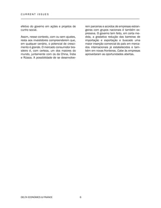 C U R R E N T I S S U E S
__________________________________________________________________________________
DELTA ECONOMICS & FINANCE 6
efetivo do governo em ações e projetos de
cunho social.
Assim, nesse contexto, com ou sem ajustes,
resta aos investidores compreenderem que,
em qualquer cenário, o potencial de cresci-
mento é grande. O mercado consumidor bra-
sileiro é, com certeza, um dos maiores do
mundo, juntamente com os da China, Índia
e Rússia. A possibilidade de se desenvolve-
rem parcerias e acordos de empresas estran-
geiras com grupos nacionais é também ex-
pressiva. O governo tem feito, em certa me-
dida, a gradativa redução das barreiras de
importação e exportação e buscado uma
maior inserção comercial do país em merca-
dos internacionais já estabelecidos e tam-
bém em novas fronteiras. Cabe às empresas
aproveitaram as oportunidades abertas.
 