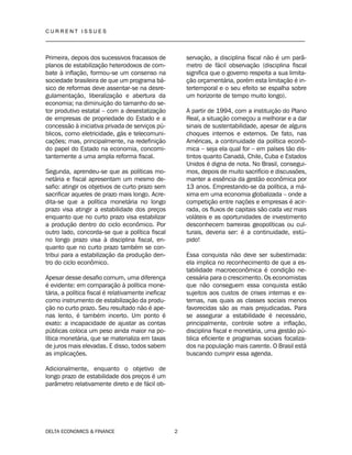 C U R R E N T I S S U E S
__________________________________________________________________________________
DELTA ECONOMICS & FINANCE 2
Primeira, depois dos sucessivos fracassos de
planos de estabilização heterodoxos de com-
bate à inflação, formou-se um consenso na
sociedade brasileira de que um programa bá-
sico de reformas deve assentar-se na desre-
gulamentação, liberalização e abertura da
economia; na diminuição do tamanho do se-
tor produtivo estatal – com a desestatização
de empresas de propriedade do Estado e a
concessão à iniciativa privada de serviços pú-
blicos, como eletricidade, gás e telecomuni-
cações; mas, principalmente, na redefinição
do papel do Estado na economia, concomi-
tantemente a uma ampla reforma fiscal.
Segunda, aprendeu-se que as políticas mo-
netária e fiscal apresentam um mesmo de-
safio: atingir os objetivos de curto prazo sem
sacrificar aqueles de prazo mais longo. Acre-
dita-se que a política monetária no longo
prazo visa atingir a estabilidade dos preços
enquanto que no curto prazo visa estabilizar
a produção dentro do ciclo econômico. Por
outro lado, concorda-se que a política fiscal
no longo prazo visa à disciplina fiscal, en-
quanto que no curto prazo também se con-
tribui para a estabilização da produção den-
tro do ciclo econômico.
Apesar desse desafio comum, uma diferença
é evidente: em comparação à política mone-
tária, a política fiscal é relativamente ineficaz
como instrumento de estabilização da produ-
ção no curto prazo. Seu resultado não é ape-
nas lento, é também incerto. Um ponto é
exato: a incapacidade de ajustar as contas
públicas coloca um peso ainda maior na po-
lítica monetária, que se materializa em taxas
de juros mais elevadas. E disso, todos sabem
as implicações.
Adicionalmente, enquanto o objetivo de
longo prazo de estabilidade dos preços é um
parâmetro relativamente direto e de fácil ob-
servação, a disciplina fiscal não é um parâ-
metro de fácil observação (disciplina fiscal
significa que o governo respeita a sua limita-
ção orçamentária, porém esta limitação é in-
tertemporal e o seu efeito se espalha sobre
um horizonte de tempo muito longo).
A partir de 1994, com a instituição do Plano
Real, a situação começou a melhorar e a dar
sinais de sustentabilidade, apesar de alguns
choques internos e externos. De fato, nas
Américas, a continuidade da política econô-
mica – seja ela qual for – em países tão dis-
tintos quanto Canadá, Chile, Cuba e Estados
Unidos é digna de nota. No Brasil, consegui-
mos, depois de muito sacrifício e discussões,
manter a essência da gestão econômica por
13 anos. Emprestando-se da política, a má-
xima em uma economia globalizada – onde a
competição entre nações e empresas é acir-
rada, os fluxos de capitais são cada vez mais
voláteis e as oportunidades de investimento
desconhecem barreiras geopolíticas ou cul-
turais, deveria ser: é a continuidade, estú-
pido!
Essa conquista não deve ser subestimada:
ela implica no reconhecimento de que a es-
tabilidade macroeconômica é condição ne-
cessária para o crescimento. Os economistas
que não conseguem essa conquista estão
sujeitos aos custos de crises internas e ex-
ternas, nas quais as classes sociais menos
favorecidas são as mais prejudicadas. Para
se assegurar a estabilidade é necessário,
principalmente, controle sobre a inflação,
disciplina fiscal e monetária, uma gestão pú-
blica eficiente e programas sociais focaliza-
dos na população mais carente. O Brasil está
buscando cumprir essa agenda.
 