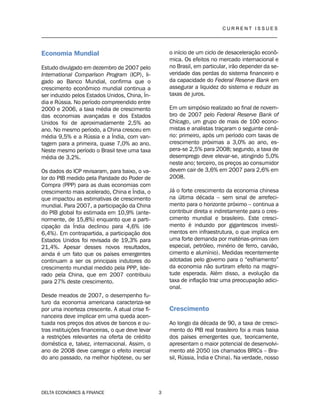 C U R R E N T I S S U E S
__________________________________________________________________________________
DELTA ECONOMICS & FINANCE 3
Economia Mundial
Estudo divulgado em dezembro de 2007 pelo
International Comparison Program (ICP), li-
gado ao Banco Mundial, confirma que o
crescimento econômico mundial continua a
ser induzido pelos Estados Unidos, China, Ín-
dia e Rússia. No período compreendido entre
2000 e 2006, a taxa média de crescimento
das economias avançadas e dos Estados
Unidos foi de aproximadamente 2,5% ao
ano. No mesmo período, a China cresceu em
média 9,5% e a Rússia e a Índia, com van-
tagem para a primeira, quase 7,0% ao ano.
Neste mesmo período o Brasil teve uma taxa
média de 3,2%.
Os dados do ICP revisaram, para baixo, o va-
lor do PIB medido pela Paridade do Poder de
Compra (PPP) para as duas economias com
crescimento mais acelerado, China e Índia, o
que impactou as estimativas de crescimento
mundial. Para 2007, a participação da China
do PIB global foi estimada em 10,9% (ante-
riormente, de 15,8%) enquanto que a parti-
cipação da Índia declinou para 4,6% (de
6,4%). Em contrapartida, a participação dos
Estados Unidos foi revisada de 19,3% para
21,4%. Apesar desses novos resultados,
ainda é um fato que os países emergentes
continuam a ser os principais indutores do
crescimento mundial medido pela PPP, lide-
rado pela China, que em 2007 contribuiu
para 27% deste crescimento.
Desde meados de 2007, o desempenho fu-
turo da economia americana caracteriza-se
por uma incerteza crescente. A atual crise fi-
nanceira deve implicar em uma queda acen-
tuada nos preços dos ativos de bancos e ou-
tras instituições financeiras, o que deve levar
a restrições relevantes na oferta de crédito
doméstica e, talvez, internacional. Assim, o
ano de 2008 deve carregar o efeito inercial
do ano passado, na melhor hipótese, ou ser
o início de um ciclo de desaceleração econô-
mica. Os efeitos no mercado internacional e
no Brasil, em particular, irão depender da se-
veridade das perdas do sistema financeiro e
da capacidade do Federal Reserve Bank em
assegurar a liquidez do sistema e reduzir as
taxas de juros.
Em um simpósio realizado ao final de novem-
bro de 2007 pelo Federal Reserve Bank of
Chicago, um grupo de mais de 100 econo-
mistas e analistas traçaram o seguinte cená-
rio: primeiro, após um período com taxas de
crescimento próximas a 3,0% ao ano, es-
pera-se 2,5% para 2008; segundo, a taxa de
desemprego deve elevar-se, atingindo 5,0%
neste ano; terceiro, os preços ao consumidor
devem cair de 3,6% em 2007 para 2,6% em
2008.
Já o forte crescimento da economia chinesa
na última década – sem sinal de arrefeci-
mento para o horizonte próximo – continua a
contribuir direta e indiretamente para o cres-
cimento mundial e brasileiro. Este cresci-
mento é induzido por gigantescos investi-
mentos em infraestrutura, o que implica em
uma forte demanda por matérias-primas (em
especial, petróleo, minério de ferro, carvão,
cimento e alumínio). Medidas recentemente
adotadas pelo governo para o “esfriamento”
da economia não surtiram efeito na magni-
tude esperada. Além disso, a evolução da
taxa de inflação traz uma preocupação adici-
onal.
Crescimento
Ao longo da década de 90, a taxa de cresci-
mento do PIB real brasileiro foi a mais baixa
dos países emergentes que, teoricamente,
apresentam o maior potencial de desenvolvi-
mento até 2050 (os chamados BRICs – Bra-
sil, Rússia, Índia e China). Na verdade, nosso
 
