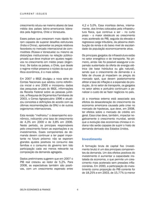 C U R R E N T I S S U E S
__________________________________________________________________________________
DELTA ECONOMICS & FINANCE 4
crescimento situou-se mesmo abaixo da taxa
média dos países latino-americanos lidera-
dos pela Argentina, Chile e Venezuela.
Esses países que cresceram mais rápido fo-
ram capazes de superar desafios estruturais
(Índia e China), aproveitar os preços relativos
favoráveis no mercado internacional de com-
modities (Rússia e Venezuela) ou mesmo as
distorções institucionais na relação público-
privado que deve implicar em ajustes negati-
vos no crescimento em médio prazo (Argen-
tina). De todos os países, o Chile, que desde
o regime militar preserva o núcleo da sua po-
lítica econômica, é o mais sólido.
Em 2007 o IBGE divulgou a nova série de
Contas Nacionais que adotou como referên-
cia inicial o ano 2000 e incorporou dados
das pesquisas anuais do IBGE, informações
da Receita Federal sobre as pessoas jurídi-
cas, a Pesquisa de Orçamentos Familiares de
2003, o Censo Agropecuário 1996 e atuali-
zou conceitos e definições de acordo com as
últimas recomendações da ONU e de outros
organismos internacionais.
Esta revisão “melhorou” o desempenho eco-
nômico, indicando uma taxa de crescimento
de 4,3% em 2000 e de 3,8% em 2006.
Neste período, os principais responsáveis
pelo crescimento foram as exportações e os
investimentos. Esses componentes da de-
manda devem continuar a ter papel impor-
tante no futuro próximo: não se esperam
grandes ajustes positivos no consumo das
famílias e o consumo do governo tem tido
participação cada vez menos relevante na
composição da demanda agregada.
Dados preliminares sugerem que em 2007 o
PIB real cresceu ao redor de 5,2%. Para
2008, as expectativas também são positi-
vas, com um crescimento esperado entre
4,2 e 5,0%. Essa incerteza deriva, interna-
mente, dos limites colocados pela infraestru-
tura física, que continua a ser – no curto
prazo – o maior obstáculo ao crescimento
mais acelerado do PIB, seguida da elevada e
regressiva carga tributária, da péssima distri-
buição da renda e do baixo nível de escolari-
dade da população economicamente ativa.
Os principais gargalos da infraestrutura estão
no setor energético e de transporte. No pri-
meiro, ainda não foi possível assegurar a ex-
pansão sustentada da oferta de energia elé-
trica (de base hidráulica ou gás natural),
sendo que o crescimento da demanda e a
falta de chuvas já impactam os preços do
mercado spot, que devem posteriormente
afetar a taxa de inflação e a expansão da pro-
dução. Já no setor de transporte, os gargalos
no setor aéreo e portuário continuam a pe-
nalizar o custo de se fazer negócios no país.
Já a incerteza externa está associada aos
efeitos da desaceleração do crescimento da
economia americana causada pela crise no
mercado de hipotecas, que deve, em 2008,
ter efeitos sobre o mercado de crédito em
geral. Essa crise deve, também, impactar ne-
gativamente o crescimento mundial, sendo
que a evolução das economias chinesa e in-
diana não serão capazes de suprir o hiato de
demanda derivado dos Estados Unidos.
Investimento
A formação bruta de capital fixo (investi-
mento bruto) é um dos principais componen-
tes da demanda. Um dos efeitos positivos do
investimento é aumentar a capacidade ins-
talada da economia, o que permite um cres-
cimento mais acelerado sem pressões infla-
cionárias. Em 2000, a participação do inves-
timento como proporção do PIB corrente foi
de 18,25% e em 2003, de 15,77% (o menor
 