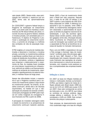 C U R R E N T I S S U E S
__________________________________________________________________________________
DELTA ECONOMICS & FINANCE 5
valor desde 1962). Desde então, essa parti-
cipação tem crescido e, espera-se que em
2007 tenha sido de aproximadamente
18,0%.
Em 22/01/2007 o governo federal lançou o
Programa de Aceleração do Crescimento
(PAC), que prevê corte de impostos e inves-
timentos de R$ 503,9 bilhões até 2010, in-
cluindo recursos do governo federal, estatais
e iniciativa privada, com prioridade para a in-
fraestrutura. O objetivo do Programa é pro-
mover a aceleração do crescimento econô-
mico, o aumento do emprego e a melhoria
das condições de vida da população brasi-
leira.
O PAC engloba um conjunto de medidas des-
tinadas a desonerar e incentivar a iniciativa
privada, aumentar os investimentos públicos
e aperfeiçoar a política fiscal, por meio da re-
moção de obstáculos (burocráticos, adminis-
trativos, normativos, jurídicos e legislativos)
que emperram o desenvolvimento e cresci-
mento do País. As medidas foram divididas
em cinco blocos: investimento em infraestru-
tura, estímulo ao crédito e ao financiamento,
melhora do ambiente de investimento, deso-
neração e aperfeiçoamento do sistema tribu-
tário, e medidas fiscais de longo prazo.
Apesar das dificuldades iniciais, a expecta-
tiva é que o Programa contribua para o au-
mento do investimento público e seja indutor
do investimento privado. No entanto, os de-
safios continuam, dentre eles o de natureza
orçamentária, na medida em que a não-
aprovação da proposta de emenda constitu-
cional para prorrogação da CPMF pode impli-
car em cortes marginais do cronograma fí-
sico-financeiro do PAC a partir de 2008.
A percepção do investidor estrangeiro sobre
o estado da economia e as perspectivas de
crescimento continuam bastante positivas.
Desde 2003 o fluxo de investimento direto
para o Brasil tem sido crescente. Naquele
ano, o saldo foi de US$ 10 bilhões e em
2007 superou o pico histórico de US$ 33 bi-
lhões observado em 2000. A diferença fun-
damental é que no passado, entre 1993 e
2000, os investimentos estrangeiros estive-
ram associados a oportunidades de aquisi-
ções no âmbito do programa nacional de de-
sestatização, o que não acontece agora.
Apesar desse cenário positivo, ainda persis-
tem gargalos (entre eles, tributação elevada,
oferta insuficiente de infraestrutura e alto
custo de transação) que acabam por limitar
a capacidade do País de se beneficiar do ex-
cesso de liquidez no mercado internacional.
Para o ano de 2008, a expectativa é de que
o País consiga o chamado “grau de investi-
mento” conferido pelas três principais agên-
cias de risco: S&P, Moody’s e Fitch. Essa
classificação terá impacto relevante sobre o
custo financeiro das operações de emprés-
timo internacional e o volume de recursos in-
ternados, com impactos muito positivos so-
bre a competitividade das empresas brasilei-
ras.
Inflação e Juros
Em 2007 as taxas de inflação medidas por
índices e instituições diversas aumentarem.
O IPCA, que baliza o regime de metas de in-
flação adotado pelo Brasil desde 1999 ele-
vou-se de 3,1% em 2006 para quase 4,5%
em 2007. Esse valor corresponde ao centro
da meta para o ano. Já o IGP-M, que indexa
os contratos de serviços públicos (água,
energia elétrica e telefone), foi de 7,7%,
comparado a 3,8% em 2006. Este compor-
tamento dos preços é preocupante.
Todo processo de desenvolvimento econô-
mico sustentado exige uma taxa de inflação
 