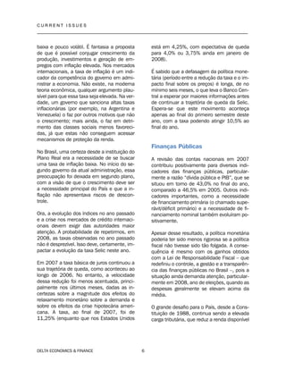 C U R R E N T I S S U E S
__________________________________________________________________________________
DELTA ECONOMICS & FINANCE 6
baixa e pouco volátil. É fantasia a proposta
de que é possível conjugar crescimento da
produção, investimentos e geração de em-
pregos com inflação elevada. Nos mercados
internacionais, a taxa de inflação é um indi-
cador da competência do governo em admi-
nistrar a economia. Não existe, na moderna
teoria econômica, qualquer argumento plau-
sível para que essa taxa seja elevada. Na ver-
dade, um governo que sanciona altas taxas
inflacionárias (por exemplo, na Argentina e
Venezuela) o faz por outros motivos que não
o crescimento; mais ainda, o faz em detri-
mento das classes sociais menos favoreci-
das, já que estas não conseguem acessar
mecanismos de proteção da renda.
No Brasil, uma certeza desde a instituição do
Plano Real era a necessidade de se buscar
uma taxa de inflação baixa. No início do se-
gundo governo da atual administração, essa
preocupação foi deixada em segundo plano,
com a visão de que o crescimento deve ser
a necessidade principal do País e que a in-
flação não apresentava riscos de descon-
trole.
Ora, a evolução dos índices no ano passado
e a crise nos mercados de crédito internaci-
onais devem exigir das autoridades maior
atenção. A probabilidade de repetirmos, em
2008, as taxas observadas no ano passado
não é desprezível. Isso deve, certamente, im-
pactar a evolução da taxa Selic neste ano.
Em 2007 a taxa básica de juros continuou a
sua trajetória de queda, como aconteceu ao
longo de 2006. No entanto, a velocidade
dessa redução foi menos acentuada, princi-
palmente nos últimos meses, dadas as in-
certezas sobre a magnitude dos efeitos do
relaxamento monetário sobre a demanda e
sobre os efeitos da crise hipotecária ameri-
cana. A taxa, ao final de 2007, foi de
11,25% (enquanto que nos Estados Unidos
está em 4,25%, com expectativa de queda
para 4,0% ou 3,75% ainda em janeiro de
2008).
É sabido que a defasagem da política mone-
tária (período entre a redução da taxa e o im-
pacto final sobre os preços) é longa, de no
mínimo seis meses, o que leva o Banco Cen-
tral a esperar por maiores informações antes
de continuar a trajetória de queda da Selic.
Espera-se que este movimento aconteça
apenas ao final do primeiro semestre deste
ano, com a taxa podendo atingir 10,5% ao
final do ano.
Finanças Públicas
A revisão das contas nacionais em 2007
contribuiu positivamente para diversos indi-
cadores das finanças públicas, particular-
mente a razão “dívida pública e PIB”, que se
situou em torno de 43,0% no final do ano,
comparado a 46,5% em 2005. Outros indi-
cadores importantes, como a necessidade
de financiamento primária (o chamado supe-
rávit/déficit primário) e a necessidade de fi-
nanciamento nominal também evoluíram po-
sitivamente.
Apesar desse resultado, a política monetária
poderia ter sido menos rigorosa se a política
fiscal não tivesse sido tão folgada. A conse-
quência é mesmo com os ganhos obtidos
com a Lei de Responsabilidade Fiscal – que
redefiniu o controle, a gestão e a transparên-
cia das finanças públicas no Brasil –, pois a
situação ainda demanda atenção, particular-
mente em 2008, ano de eleições, quando as
despesas geralmente se elevam acima da
média.
O grande desafio para o País, desde a Cons-
tituição de 1988, continua sendo a elevada
carga tributária, que reduz a renda disponível
 