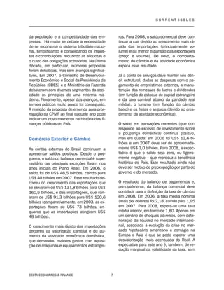 C U R R E N T I S S U E S
__________________________________________________________________________________
DELTA ECONOMICS & FINANCE 7
da população e a competitividade das em-
presas. Há muito se debate a necessidade
de se reconstruir o sistema tributário nacio-
nal, simplificando e consolidando os impos-
tos e contribuições, reduzindo as alíquotas e
o custo das obrigações acessórias. Na última
década, em particular, inúmeras propostas
foram debatidas, mas sem avanços significa-
tivos. Em 2007, o Conselho de Desenvolvi-
mento Econômico e Social da Presidência da
República (CDES) e o Ministério da Fazenda
debateram com diversos segmentos da soci-
edade os princípios de uma reforma mo-
derna. Novamente, apesar dos avanços, em
termos práticos muito pouco foi conseguido.
A rejeição da proposta de emenda para pror-
rogação da CPMF ao final daquele ano pode
indicar um novo momento na história das fi-
nanças públicas do País.
Comércio Exterior e Câmbio
As contas externas do Brasil continuam a
apresentar saldos positivos. Desde o pós-
guerra, o saldo do balanço comercial é supe-
ravitário (as principais exceções foram nos
anos iniciais do Plano Real). Em 2006, o
saldo foi de US$ 46,5 bilhões, caindo para
US$ 40 bilhões em 2007. Esse resultado de-
correu do crescimento das exportações que
se elevaram de US$ 137,8 bilhões para US$
160,6 bilhões, e das importações, que vari-
aram de US$ 91,3 bilhões para US$ 120,6
bilhões (comparativamente, em 2003, as ex-
portações foram de US$ 73 bilhões, en-
quanto que as importações atingiram US$
48 bilhões).
O crescimento mais rápido das importações
decorreu da valorização cambial e do au-
mento da atividade econômica doméstica,
que demandou maiores gastos com aquisi-
ção de máquinas e equipamentos estrangei-
ros. Para 2008, o saldo comercial deve con-
tinuar a cair devido ao crescimento mais rá-
pido das importações (principalmente vo-
lume) e da menor expansão das exportações
(preço e volume). De novo, o comporta-
mento do câmbio e da atividade econômica
explica esse resultado.
Já a conta de serviços deve manter seu défi-
cit estrutural, dadas as despesas com o pa-
gamento de empréstimos externos, a manu-
tenção das remessas de lucros e dividendos
(em função do estoque de capital estrangeiro
e da taxa cambial abaixo da paridade real
média), o turismo (em função do câmbio
baixo) e os fretes e seguros (devido ao cres-
cimento da atividade econômica).
O saldo em transações correntes (que cor-
responde ao excesso de investimento sobre
a poupança doméstica) continua positivo,
mas em queda: em 2006 foi US$ 13,6 bi-
lhões e em 2007 deve ser de aproximada-
mente US$ 3,0 bilhões. Para 2008, a expec-
tativa é que o saldo seja zero, ou ligeira-
mente negativo – que reproduz a tendência
histórica do País. Este resultado ainda não
deve ser motivo de preocupação por parte do
governo e do mercado.
O resultado do balanço de pagamentos e,
principalmente, da balança comercial deve
contribuir para a definição da taxa de câmbio
em 2008. Em 2006, a taxa média nominal
(reais por dólares) foi 2,18, caindo para 1,95
em 2007. Para 2008, espera-se uma taxa
média inferior, em torno de 1,80. Apenas em
um cenário de choques adversos, com dete-
rioração da liquidez no mercado internacio-
nal, associada à evolução da crise no mer-
cado hipotecário americano e contágio na
Europa e Ásia é que se pode esperar uma
desvalorização mais acentuada do Real. A
expectativa para este ano é, também, de re-
dução marginal da volatilidade da taxa, sem
 