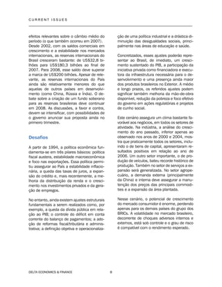 C U R R E N T I S S U E S
__________________________________________________________________________________
DELTA ECONOMICS & FINANCE 8
efeitos relevantes sobre o câmbio médio do
período (o que também ocorreu em 2007).
Desde 2002, com os saldos comerciais em
crescimento e a estabilidade nos mercados
internacionais, as reservas internacionais do
Brasil cresceram bastante: de US$32,8 bi-
lhões para US$180,3 bilhões ao final de
2007. Para 2008, esse saldo deve superar
a marca de US$200 bilhões. Apesar de rele-
vante, as reservas internacionais do País
ainda são relativamente menores do que
aquelas de outros países em desenvolvi-
mento (como China, Rússia e Índia). O de-
bate sobre a criação de um fundo soberano
para as reservas brasileiras deve continuar
em 2008. As discussões, a favor e contra,
devem se intensificar, com possibilidades de
o governo anunciar sua proposta ainda no
primeiro trimestre.
Desafios
A partir de 1994, a política econômica fun-
damenta-se em três pilares básicos: política
fiscal austera, estabilidade macroeconômica
e foco nas exportações. Essa política permi-
tiu assegurar ao País a estabilidade inflacio-
nária, a queda das taxas de juros, a expan-
são do crédito e, mais recentemente, a me-
lhoria da distribuição da renda e o cresci-
mento nos investimentos privados e da gera-
ção de empregos.
No entanto, ainda existem ajustes estruturais
fundamentais a serem realizados como, por
exemplo, a queda da dívida pública em rela-
ção ao PIB; o controle do déficit em conta
corrente do balanço de pagamentos; a ado-
ção de reformas fiscal/tributária e adminis-
trativa; a definição objetiva e operacionaliza-
ção de uma política industrial e a drástica di-
minuição das desigualdades sociais, princi-
palmente nas áreas de educação e saúde.
Concretizados, esses ajustes poderão repre-
sentar ao Brasil, de imediato, um cresci-
mento sustentado do PIB, a participação da
iniciativa privada como financiadora e execu-
tora da infraestrutura necessária para o de-
senvolvimento e uma presença ainda maior
dos produtos brasileiros no Exterior. A médio
e longo prazos, os referidos ajustes podem
significar também melhoria da mão-de-obra
disponível, redução da pobreza e foco efetivo
do governo em ações regulatórias e projetos
de cunho social.
Este cenário assegura um clima bastante fa-
vorável aos negócios, em todos os setores de
atividade. Na indústria, a análise do cresci-
mento do ano passado, inferior apenas ao
observado nos anos de 2000 e 2004, mos-
tra que praticamente todos os setores, inclu-
indo o de bens de capital, apresentaram re-
sultados positivos em relação ao ano de
2006. Um outro setor importante, o de pro-
dução de veículos, bateu recorde histórico de
produção. Também no setor de serviços a ex-
pansão será generalizada. No setor agrope-
cuário, a demanda externa (principalmente
da China) e interna deve assegurar a manu-
tenção dos preços das principais commodi-
ties e a expansão da área plantada.
Nesse cenário, o potencial de crescimento
do mercado consumidor é enorme, perdendo
apenas para os demais países do grupo dos
BRICs. A volatilidade no mercado brasileiro,
decorrente de choques adversos internos e
externos, está sob controle e o grau de risco
é compatível com o rendimento esperado.
 