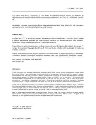 C U R R E N T I S S U E S
__________________________________________________________________________________
DELTA ECONOMICS & FINANCE 9
Luiz Nelson Porto Araujo, economista, é sócio-diretor da Delta Economics & Finance. Foi Professor do
Departamento de Planejamento e Análise Econômica da EAESP-FGV e da FCECA da Universidade Macken-
zie.
As opiniões expressas nesse estudo são de responsabilidade exclusiva do(s) autor(es) e não expressam,
necessariamente, a opinião da Delta Economics & Finance.
Sobre a Delta
Fundada em 2000, a Delta é uma empresa brasileira de consultoria econômica e financeira. Nossa missão
é oferecer soluções de qualidade aos nossos clientes mediante um compromisso com ética, inovação,
trabalho em equipe, alianças estratégicas e capacidade analítica.
Disponibilizamos sofisticadas soluções em Desenvolvimento Local & Logística, Estratégia & Operações, Fi-
nanças Corporativas e Regulação Econômica. O diferencial destas soluções está na utilização de modernos
métodos analíticos.
Nossos profissionais possuem extensa experiência em vários setores de atividade econômica, dentre eles,
automotivo, bancário, construção, energético, imobiliário, óleo e gás, petroquímico, transportes e saúde.
Para maiores informações, visite nosso site:
www.deltaef.com
Disclaimer
A Delta não realizou uma verificação independente das informações de fontes públicas (nacional e internacional) contidas nesses
Documentos. A Delta e seus profissionais, direta ou indiretamente, não expressam nenhuma opinião, nem assumem qualquer
responsabilidade pela veracidade, qualidade, suficiência, consistência ou completude de qualquer das informações e conclusões
apresentadas em cada um dos Documentos, ou por qualquer omissão com relação a elas. As informações e conclusões de cada
Documento refletem o julgamento do autor original quando da publicação, sem levar em conta a data em que o Usuário tomou
conhecimento, e estão sujeitas a alteração sem aviso prévio. A Delta reserva-se o direito de modificar as informações e conclusões
de cada Documento a qualquer momento sem aviso prévio, bem como de não as atualizar ou interrompê-las completamente.
A Delta pode ter elaborado Documentos que consideram conceitos, hipóteses e métodos analíticos distintos e chegar a conclusões
diferentes. Esses Documentos podem refletir diferentes conceitos, hipóteses e métodos analíticos dos profissionais que participaram
da sua elaboração. Cada uma das conclusões não deve ser tomada como uma indicação, ou mesmo garantia, de conclusões futuras,
e nenhuma representação ou garantia, expressa ou implícita, é dada em relação a conclusões futuras.
Cada um desses Documentos é protegido por direitos autorais, sendo que copiar e/ou transmitir, no todo ou em parte, qualquer
Documento sem autorização prévia e expressa da Delta implica em violação destes direitos. A Delta incentiva a divulgação do seu
trabalho e, em geral, poderá conceder prontamente permissão para a cópia ou transmissão.
© 2008 – all rights reserved
Delta Economics & Finance
 