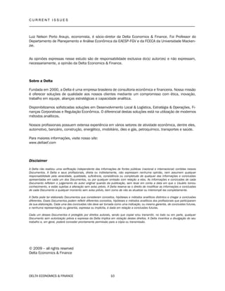 C U R R E N T I S S U E S
__________________________________________________________________________________
DELTA ECONOMICS & FINANCE 10
Luiz Nelson Porto Araujo, economista, é sócio-diretor da Delta Economics & Finance. Foi Professor do
Departamento de Planejamento e Análise Econômica da EAESP-FGV e da FCECA da Universidade Macken-
zie.
As opiniões expressas nesse estudo são de responsabilidade exclusiva do(s) autor(es) e não expressam,
necessariamente, a opinião da Delta Economics & Finance.
Sobre a Delta
Fundada em 2000, a Delta é uma empresa brasileira de consultoria econômica e financeira. Nossa missão
é oferecer soluções de qualidade aos nossos clientes mediante um compromisso com ética, inovação,
trabalho em equipe, alianças estratégicas e capacidade analítica.
Disponibilizamos sofisticadas soluções em Desenvolvimento Local & Logística, Estratégia & Operações, Fi-
nanças Corporativas e Regulação Econômica. O diferencial destas soluções está na utilização de modernos
métodos analíticos.
Nossos profissionais possuem extensa experiência em vários setores de atividade econômica, dentre eles,
automotivo, bancário, construção, energético, imobiliário, óleo e gás, petroquímico, transportes e saúde.
Para maiores informações, visite nosso site:
www.deltaef.com
Disclaimer
A Delta não realizou uma verificação independente das informações de fontes públicas (nacional e internacional) contidas nesses
Documentos. A Delta e seus profissionais, direta ou indiretamente, não expressam nenhuma opinião, nem assumem qualquer
responsabilidade pela veracidade, qualidade, suficiência, consistência ou completude de qualquer das informações e conclusões
apresentadas em cada um dos Documentos, ou por qualquer omissão com relação a elas. As informações e conclusões de cada
Documento refletem o julgamento do autor original quando da publicação, sem levar em conta a data em que o Usuário tomou
conhecimento, e estão sujeitas a alteração sem aviso prévio. A Delta reserva-se o direito de modificar as informações e conclusões
de cada Documento a qualquer momento sem aviso prévio, bem como de não as atualizar ou interrompê-las completamente.
A Delta pode ter elaborado Documentos que consideram conceitos, hipóteses e métodos analíticos distintos e chegar a conclusões
diferentes. Esses Documentos podem refletir diferentes conceitos, hipóteses e métodos analíticos dos profissionais que participaram
da sua elaboração. Cada uma das conclusões não deve ser tomada como uma indicação, ou mesmo garantia, de conclusões futuras,
e nenhuma representação ou garantia, expressa ou implícita, é dada em relação a conclusões futuras.
Cada um desses Documentos é protegido por direitos autorais, sendo que copiar e/ou transmitir, no todo ou em parte, qualquer
Documento sem autorização prévia e expressa da Delta implica em violação destes direitos. A Delta incentiva a divulgação do seu
trabalho e, em geral, poderá conceder prontamente permissão para a cópia ou transmissão.
© 2009 – all rights reserved
Delta Economics & Finance
 