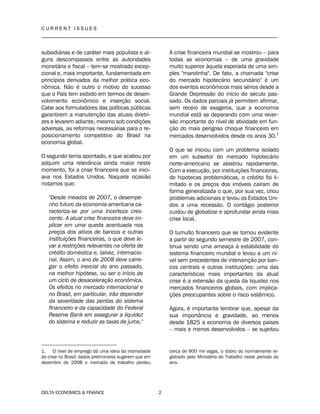 C U R R E N T I S S U E S
__________________________________________________________________________________
DELTA ECONOMICS & FINANCE 2
subsidiárias e de caráter mais populista e al-
guns descompassos entre as autoridades
monetária e fiscal – tem-se mostrado excep-
cional e, mais importante, fundamentada em
princípios derivados da melhor prática eco-
nômica. Não é outro o motivo do sucesso
que o País tem exibido em termos de desen-
volvimento econômico e inserção social.
Cabe aos formuladores das políticas públicas
garantirem a manutenção das atuais diretri-
zes e levarem adiante, mesmo sob condições
adversas, as reformas necessárias para o re-
posicionamento competitivo do Brasil na
economia global.
O segundo tema apontado, e que acabou por
adquirir uma relevância ainda maior neste
momento, foi a crise financeira que se inici-
ava nos Estados Unidos. Naquela ocasião
notamos que:
"Desde meados de 2007, o desempe-
nho futuro da economia americana ca-
racteriza-se por uma incerteza cres-
cente. A atual crise financeira deve im-
plicar em uma queda acentuada nos
preços dos ativos de bancos e outras
instituições financeiras, o que deve le-
var a restrições relevantes na oferta de
crédito doméstica e, talvez, internacio-
nal. Assim, o ano de 2008 deve carre-
gar o efeito inercial do ano passado,
na melhor hipótese, ou ser o início de
um ciclo de desaceleração econômica.
Os efeitos no mercado internacional e
no Brasil, em particular, irão depender
da severidade das perdas do sistema
financeiro e da capacidade do Federal
Reserve Bank em assegurar a liquidez
do sistema e reduzir as taxas de juros."
1. O nível de emprego dá uma ideia da intensidade
da crise no Brasil: dados preliminares sugerem que em
dezembro de 2008 o mercado de trabalho perdeu
A crise financeira mundial se mostrou – para
todas as economias – de uma gravidade
muito superior àquela esperada de uma sim-
ples "marolinha". De fato, a chamada "crise
do mercado hipotecário secundário" é um
dos eventos econômicos mais sérios desde a
Grande Depressão do início do século pas-
sado. Os dados parciais já permitem afirmar,
sem receio de exageros, que a economia
mundial está se deparando com uma rever-
são importante do nível de atividade em fun-
ção do mais perigoso choque financeiro em
mercados desenvolvidos desde os anos 30.1
O que se iniciou com um problema isolado
em um subsetor do mercado hipotecário
norte-americano se alastrou rapidamente.
Com a execução, por instituições financeiras,
de hipotecas problemáticas, o crédito foi li-
mitado e os preços dos imóveis caíram de
forma generalizada o que, por sua vez, criou
problemas adicionais e levou os Estados Uni-
dos a uma recessão. O contágio posterior
cuidou de globalizar e aprofundar ainda mais
crise local.
O tumulto financeiro que se tornou evidente
a partir do segundo semestre de 2007, con-
tinua sendo uma ameaça à estabilidade do
sistema financeiro mundial e levou a um ní-
vel sem precedentes de intervenção por ban-
cos centrais e outras instituições: uma das
características mais importantes da atual
crise é a extensão da queda da liquidez nos
mercados financeiros globais, com implica-
ções preocupantes sobre o risco sistêmico.
Agora, é importante lembrar que, apesar da
sua importância e gravidade, ao menos
desde 1825 a economia de diversos países
– mais e menos desenvolvidos – se sujeitou
cerca de 600 mil vagas, o dobro do normalmente re-
gistrado pelo Ministério do Trabalho neste período do
ano.
 