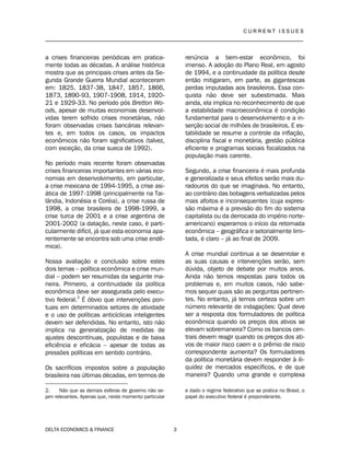 C U R R E N T I S S U E S
__________________________________________________________________________________
DELTA ECONOMICS & FINANCE 3
a crises financeiras periódicas em pratica-
mente todas as décadas. A análise histórica
mostra que as principais crises antes da Se-
gunda Grande Guerra Mundial aconteceram
em: 1825, 1837-38, 1847, 1857, 1866,
1873, 1890-93, 1907-1908, 1914, 1920-
21 e 1929-33. No período pós Bretton Wo-
ods, apesar de muitas economias desenvol-
vidas terem sofrido crises monetárias, não
foram observadas crises bancárias relevan-
tes e, em todos os casos, os impactos
econômicos não foram significativos (talvez,
com exceção, da crise sueca de 1992).
No período mais recente foram observadas
crises financeiras importantes em várias eco-
nomias em desenvolvimento, em particular,
a crise mexicana de 1994-1995, a crise asi-
ática de 1997-1998 (principalmente na Tai-
lândia, Indonésia e Coréia), a crise russa de
1998, a crise brasileira de 1998-1999, a
crise turca de 2001 e a crise argentina de
2001-2002 (a datação, neste caso, é parti-
cularmente difícil, já que esta economia apa-
rentemente se encontra sob uma crise endê-
mica).
Nossa avaliação e conclusão sobre estes
dois temas – política econômica e crise mun-
dial – podem ser resumidas da seguinte ma-
neira. Primeiro, a continuidade da política
econômica deve ser assegurada pelo execu-
tivo federal.2
É óbvio que intervenções pon-
tuais em determinados setores de atividade
e o uso de políticas anticíclicas inteligentes
devem ser defendidas. No entanto, isto não
implica na generalização de medidas de
ajustes descontínuas, populistas e de baixa
eficiência e eficácia – apesar de todas as
pressões políticas em sentido contrário.
Os sacrifícios impostos sobre a população
brasileira nas últimas décadas, em termos de
2. Não que as demais esferas de governo não se-
jam relevantes. Apenas que, neste momento particular
renúncia a bem-estar econômico, foi
imenso. A adoção do Plano Real, em agosto
de 1994, e a continuidade da política desde
então mitigaram, em parte, as gigantescas
perdas imputadas aos brasileiros. Essa con-
quista não deve ser subestimada. Mais
ainda, ela implica no reconhecimento de que
a estabilidade macroeconômica é condição
fundamental para o desenvolvimento e a in-
serção social de milhões de brasileiros. E es-
tabilidade se resume a controle da inflação,
disciplina fiscal e monetária, gestão pública
eficiente e programas sociais focalizados na
população mais carente.
Segundo, a crise financeira é mais profunda
e generalizada e seus efeitos serão mais du-
radouros do que se imaginava. No entanto,
ao contrário das bobagens verbalizadas pelos
mais afoitos e inconsequentes (cuja expres-
são máxima é a previsão do fim do sistema
capitalista ou da derrocada do império norte-
americano) esperamos o início da retomada
econômica – geográfica e setorialmente limi-
tada, é claro – já ao final de 2009.
A crise mundial continua a se desenrolar e
as suas causas e intervenções serão, sem
dúvida, objeto de debate por muitos anos.
Ainda não temos respostas para todos os
problemas e, em muitos casos, não sabe-
mos sequer quais são as perguntas pertinen-
tes. No entanto, já temos certeza sobre um
número relevante de indagações: Qual deve
ser a resposta dos formuladores de política
econômica quando os preços dos ativos se
elevam sobremaneira? Como os bancos cen-
trais devem reagir quando os preços dos ati-
vos de maior risco caem e o prêmio de risco
correspondente aumenta? Os formuladores
da política monetária devem responder à ili-
quidez de mercados específicos, e de que
maneira? Quando uma grande e complexa
e dado o regime federativo que se pratica no Brasil, o
papel do executivo federal é preponderante.
 