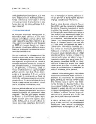 C U R R E N T I S S U E S
__________________________________________________________________________________
DELTA ECONOMICS & FINANCE 4
instituição financeira sofre perdas, qual deve
ser a responsabilidade do banco central? O
banco central deve aceitar risco de crédito
em suas operações de empréstimo ou esta
função deve ser de responsabilidade do te-
souro nacional?
Economia Mundial
Os mercados financeiros internacionais es-
tão em tumulto há 18 meses. A crise avolu-
mou-se com notícias adversas sobre o mer-
cado hipotecário secundário nos EUA e ga-
nhou proeminência global a partir de agosto
de 2007: em meados daquele mês os pro-
blemas nos mercados de crédito se genera-
lizaram e os spreads interbancários aumen-
taram significativamente.
Um ano e meio depois o funcionamento dos
mercados financeiros ainda é bastante limi-
tado e as restrições aos fluxos de crédito es-
tão impedindo a capacidade das famílias e
empresas tomarem emprestado e consumi-
rem. Em consequência, a economia mundial
e, em particular, a americana, estão so-
frendo uma forte contração (apenas nos EUA
já foram perdidos mais de 2 milhões de em-
pregos e a expectativa é de um aumento
ainda maior do desemprego ao longo de
2009). Os efeitos adversos criaram um ver-
dadeiro círculo vicioso de deterioração da si-
tuação econômica que, por sua vez, intensi-
fica os problemas no setor financeiro.
Com relação à estabilidade do patamar infla-
cionário, as pressões associadas ao compor-
tamento dos preços das commodities foram
mitigadas – em parte, pelo próprio desenro-
lar da crise – e os indicadores da taxa de in-
flação apontam para uma trajetória decli-
nante. De fato, com o afrouxamento da ati-
vidade econômica essas taxas devem dimi-
nuir, ao menos por um período, abaixo do ní-
vel que promove o duplo objetivo de pleno
emprego e estabilidade inflacionária.
Desde o início da crise o Federal Reserve
Bank (FED) expandiu maciçamente a liquidez
do sistema financeiro, suavizando o aperto
de crédito. Sua atuação como emprestador
de última instância contribuiu para mitigar o
risco sistêmico, não apenas nos Estados Uni-
dos como também em outros grandes cen-
tros financeiros. Desde setembro de 2007, o
Federal Open Market Committee (FOMC) já
reduziu a chamada federal funds rate em
500 basis points. Em dezembro de 2008, o
Comitê tomou uma decisão histórica e redu-
ziu a taxa ao seu zero bound, definindo uma
meta para o intervalo de zero a 0,25% e
anunciando a sua expectativa de que a frágil
situação econômica manteria a meta a níveis
historicamente baixos por algum tempo. É
importante ressaltar que apesar desta deci-
são exaurir a capacidade do FED em induzir
estímulos econômicos através dos canais
convencionais de política monetária, ela não
exaure, de maneira alguma, a capacidade de
estímulo através de outras medidas.
Os efeitos da desaceleração do crescimento
da economia americana devem continuar a
deteriorar as perspectivas de crescimento
global, sendo que a evolução econômica dos
Brics não será capaz de suprir o hiato de de-
manda derivado dos Estados Unidos e das
economias da União Europeia. Pior ainda, os
indicadores parciais até este momento suge-
rem que em duas destas economias, a russa
e a indiana, os efeitos da crise devem ser
particularmente danosos, em função das
suas respectivas matrizes econômicas.
A certeza da deterioração do crescimento
global já levou, inclusive, o Fundo Monetário
Internacional - FMI a revisar a sua projeção
de crescimento mundial para 3% em 2009,
 