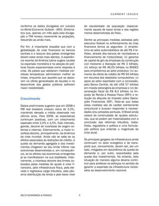 C U R R E N T I S S U E S
__________________________________________________________________________________
DELTA ECONOMICS & FINANCE 5
conforme os dados divulgados em outubro
no World Economic Outlook - WEO. Sintomá-
tico que, apenas um mês após esta divulga-
ção o FMI revisou novamente as projeções,
reduzindo-as ainda mais.
Por fim, é importante ressaltar que com a
globalização da crise financeira os bancos
centrais e o tesouro dos países emergentes
devem estar ainda mais atentos. A experiên-
cia recente da América Latina sugere cautela
na expansão monetária e na adoção de polí-
ticas fiscais expansionistas como resposta à
crise. Os países que adotaram medidas cor-
retivas tempestivas administram melhor as
crises, enquanto que aqueles que se apoia-
ram na oferta generalizada de liquidez e no
descontrole dos gastos públicos sofreram
maior instabilidade.
Crescimento
Dados preliminares sugerem que em 2008 o
PIB real brasileiro cresceu cerca de 5,5%,
mantendo elevada a média observada nos
últimos anos. Para 2009, as expectativas
continuam positivas, com um crescimento
esperado entre 2,0% e 3,5%. Este intervalo,
grande, decorre de incertezas de origem ex-
ternas e internas. Externamente, a maior in-
certeza decorre, principalmente, da dinâmica
da crise mundial. Ainda não se sabe se os
efeitos associados às restrições de crédito, à
queda da demanda agregada e dos investi-
mentos chegaram ao seu limite inferior nas
economias desenvolvidas e, em consequên-
cia, se os efeitos nas economias emergentes
já se manifestaram na sua totalidade. Inter-
namente, a incerteza decorre dos limites co-
locados pelas medidas de ajuste à crise fi-
nanceira, pela infraestrutura física, pela ele-
vada e regressiva carga tributária, pela pés-
sima distribuição da renda e pelo baixo nível
de escolaridade da população (especial-
mente aquela de baixa renda e das regiões
menos desenvolvidas do País).
Dentre as principais medidas adotadas pelo
executivo federal no enfrentamento da crise
financeira temos as seguintes: (i) emprés-
timo ao setor automobilístico de até R$ 4 bi-
lhões, através dos bancos de montadoras e
financiamento de motocicletas; (ii) garantia
de capital de giro às empresas da construção
civil mediante a liberação de R$ 3 bilhões;
(iii) reforço de R$ 46,05 bilhões no BNDES
para empréstimos ao setor produtivo; (iv) au-
mento da oferta de crédito de R$ 94 bilhões
em recursos dos depósitos compulsórios; (v)
apoio ao setor exportador com a concessão,
pelo Banco Central, de até US$ 57 bilhões
em moeda estrangeira às empresas e (vi) de-
soneração fiscal de R$ 8,4 bilhões no Im-
posto de Renda à Pessoa Física (IRPJ) e re-
dução da alíquota do Imposto sobre Opera-
ções Financeiras (IOF). Nota-se que todas
estas medidas são de caráter estritamente
conjuntural e buscam responder à necessi-
dades e/ou pressões pontuais. O Brasil ainda
carece da continuidade de ajustes estrutu-
rais, que só podem ser materializados com a
conclusão das reformas tributária, traba-
lhista, regulatória e política e uma formula-
ção política que entende a magnitude da
crise atual.
Os principais gargalos da infraestrutura ainda
continuam no setor energético e de trans-
porte que, ironicamente, devem ser, por um
lado, mitigados em decorrência da queda da
demanda e, por outro, exacerbados pela
queda dos investimentos. No entanto, esta
situação de maneira alguma deveria contri-
buir para arrefecer os esforços no sentido de
garantir a expansão da infraestrutura neces-
sária ao desenvolvimento nacional.
 