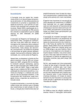 C U R R E N T I S S U E S
__________________________________________________________________________________
DELTA ECONOMICS & FINANCE 6
Investimento
A formação bruta de capital fixo (investi-
mento bruto) é um dos principais componen-
tes da demanda. Um dos efeitos positivos do
investimento é aumentar a capacidade ins-
talada da economia, o que permite um cres-
cimento mais acelerado sem pressões infla-
cionárias. Desde 2003 a participação do in-
vestimento como proporção do PIB corrente
tem crescido e a expectativa é que em 2008
retornou ao valor observado em 2000
(18,25%).
A execução do Programa de Aceleração do
Crescimento (PAC), divulgado em 22/01/07,
não teve muito êxito neste ano: atrasos no
cronograma de importantes obras acabaram
por limitar os efeitos multiplicadores destes
investimentos. Estes atrasos são decorren-
tes, principalmente, de problemas de gestão
e da enxurrada de ações judiciais (desapro-
priação, licenciamento ambiental, leilões de
concessão, etc.) contra obras do Programa.
Apesar disto, as despesas no âmbito do Pro-
grama cresceram mais de 50% em compa-
ração com 2007, atingindo R$ 11,3 bilhões.
O montante aplicado representou apenas
60% do total autorizado para 2008 (compa-
rado a 44% em 2007). Dada a visão estra-
tégia de que o objetivo do PAC é promover a
aceleração do crescimento econômico, o au-
mento do emprego e a melhoria das condi-
ções de vida da população brasileira, o não
cumprimento das inicialmente metas divul-
gadas limitou a expansão da economia e a
inclusão social.
A queda da demanda e o aumento da capa-
cidade ociosa irão contribuir para a retração
dos investimentos no setor privado. Em par-
ticular, a redução dos investimentos deve ser
proporcionalmente maior no setor de máqui-
nas e equipamentos e, posteriormente, deve
atingir outros setores com maior intensidade.
O agente mais importante na manutenção de
níveis elevados de investimento é o BNDES.
Esta instituição tem um papel estratégico
cada vez mais relevante no financiamento da
infraestrutura nacional e deve continuar a tê-
lo em 2009, principalmente no caso das res-
trições ao crédito ainda permanecerem por
um período mais longo.
A percepção do investidor estrangeiro sobre
o estado da economia e as perspectivas de
crescimento continuam bastante positivas,
apesar do reposicionamento dos investimen-
tos e dos fluxos de capitais nos mercados
globais. Desde 2003 o fluxo de investimento
direto para o Brasil tem crescido sendo que
em 2008 atingiu o seu pico histórico. Para o
ano que se inicia espera-se uma redução re-
levante destas inversões, mas ainda é possí-
vel que o fluxo seja capaz de financiar o dé-
ficit esperado no balanço de pagamento em
transações correntes (que pode atingir US$
30 bilhões).
Por fim, vale ressaltar que, como antecipado,
o Brasil de fato atingiu o chamado "grau de
investimento", conferido pela mais impor-
tante agência de risco, a Standard & Poors.
Por outro lado, não se realizou a expectativa
de que esta classificação teria impacto posi-
tivo relevante sobre o custo financeiro das
empresas brasileiras, em função do exacer-
bamento da crise financeira e a consequente
queda abrupta e significativa da liquidez nos
mercados de capitais.
Inflação e Juros
Em 2008 as taxas de inflação medidas por
diversos índices e instituições continuaram
 