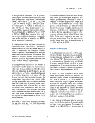 C U R R E N T I S S U E S
__________________________________________________________________________________
DELTA ECONOMICS & FINANCE 7
sua trajetória de ascensão. O IPCA, que ba-
liza o regime de metas de inflação conduzido
com competência pelo Banco Central desde
1999, elevou-se de 3,1% em 2006, para
4,5% em 2007 e chegou a 5,9% em 2008.
O limite superior da meta é de 6,5% ao ano.
Já o IGP-M, que indexa os contratos de ser-
viços públicos (água, energia elétrica e tele-
fone), foi de 3,8% em 2006, 7,7%, em 2007
e 9,8% em 2008. Esta trajetória deve impli-
car em um resíduo inflacionário importante
nas tarifas públicas e aluguéis em 2009,
como aconteceu neste ano.
É importante enfatizar que todo processo de
desenvolvimento econômico sustentado
exige uma taxa de inflação baixa e pouco vo-
látil. A conjugação de produção, investi-
mento e geração de emprego com inflação
elevada só existe no mundo da fantasia. Não
existe, na moderna teoria e boa prática eco-
nômica, qualquer argumento plausível para
que a taxa de inflação seja elevada.
O comportamento dos índices em 2008 e a
crise nos mercados de crédito internacionais
irão exigir da autoridade monetária brasileira
atenção redobrada. O grande desafio que se
apresenta, de um lado, é a queda da liquidez
e a restrição do crédito e, de outro, o fim da
âncora cambial. O aumento da liquidez e da
sustentação dos volumes de crédito estão
sendo perseguidos com medidas pontuais
pelo Banco Central. Já o overshooting cam-
bial de quase 50% exige do Banco maior
cautela em suas análises (em particular, so-
bre a propagação das variações cambiais
para os preços em geral) e decisões sobre a
taxa Selic, e tem balizado suas ações de pro-
ver liquidez aos exportadores e retirar a dos
especuladores.
Em 2008, a taxa básica de juros aumentou
de 11,25% para 13,75%, em movimento
contrário ao observado nos dois anos anteri-
ores. Dado que a defasagem da política mo-
netária (período entre a redução da taxa e o
impacto final sobre os preços) é longa; que
o aumento da volatilidade do câmbio e dos
preços ainda é elevada e que o tamanho das
transferências das variações cambiais para
os preços ainda é incerto é de se esperar que
o Banco Central aguarde por maiores infor-
mações antes de alterar a trajetória da taxa
Selic. Ainda assim, espera-se que este mo-
vimento aconteça ao final do primeiro se-
mestre deste ano, com a taxa atingindo a
11,25% ao final de 2009.
Finanças Públicas
A revisão das contas nacionais contribuiu po-
sitivamente para diversos indicadores das fi-
nanças públicas, particularmente a razão "dí-
vida pública/PIB". Outros indicadores, como
a necessidade de financiamento primária (o
chamado superávit/déficit primário) e a ne-
cessidade de financiamento nominal tam-
bém foram positivas, mas com um desem-
penho inferior ao observado em 2007.
A carga tributária aumentou ainda mais
neste ano – apesar do discurso alarmista do
executivo federal quando da não prorrogação
da CPFM ao final de 2007 –, o que reduz a
renda disponível da população e a competi-
tividade das empresas. Neste ano, também
continuou a defesa generalizada da necessi-
dade de se reconstruir o sistema tributário
nacional, simplificando e consolidando os
impostos e contribuições, reduzindo as alí-
quotas e o custo das obrigações acessórias:
tudo sem qualquer efeito prático.
A mais recente tentativa de reforma assumiu
uma nova dinâmica a partir da apresentação
de duas novas propostas ao Congresso Na-
cional: (i) em 28/02/08, foi apresentada à
 