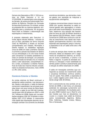 C U R R E N T I S S U E S
__________________________________________________________________________________
DELTA ECONOMICS & FINANCE 8
Camara dos Deputados a PEC n° 233 de au-
toria do Poder Executivo e (ii) em
27/03/2008, foi apresentada outra proposta
ao Senado, de autoria da Subcomissão Tem-
porária da Reforma Tributária da Comissão
de Assuntos Econômicos. Em síntese, ambas
as propostas têm os mesmos objetivos: sim-
plificação para o contribuinte, fim da guerra
fiscal entre os Estados e desoneração das
exportações e investimentos.
A proposta elaborada pelo Executivo: (i)
funde alguns tributos federais - inclusive os
que já eram calculados de forma conjunta
(caso do PIS/Cofins) e amplia os recursos
compartilhados com Estados, Municípios e
Distrito Federal; (ii) estabelece regulação
única do ICMS em todo o território nacional
e aumenta a parcela dos Estados de destino
na sua arrecadação e (iii) cria novos fundos
para compensar os Estados perdedores du-
rante um período de transição. Já a proposta
da Subcomissão do Senado cria um imposto
sobre o valor adicionado, compartilhado en-
tre a União, os Estados e o Distrito Federal,
fruto da fusão dos mesmos tributos conside-
rados na proposta do Executivo, mais o ICMS
e o IPI, entre outros.
Comércio Exterior e Câmbio
As contas externas do Brasil continuam a
apresentar saldos positivos, mas decrescen-
tes. Desde o pós-guerra, o saldo do balanço
comercial é superavitário (as principais exce-
ções foram nos anos iniciais do Plano Real).
Em 2006, o saldo foi de US$ 46,5 bilhões,
caindo para US$ 40 bilhões em 2007 e US$
24,7 bilhões em 2008. Neste ano, as expor-
tações atingiram US$ 197,9 bilhões e impor-
tações US$ 173,2 bilhões. O crescimento
mais rápido das importações decorreu da va-
lorização cambial e do aumento da atividade
econômica doméstica, que demandou maio-
res gastos com aquisição de máquinas e
equipamentos estrangeiros.
A balança comercial deve crescer menos em
2009 com ajustes relevantes no saldo co-
mercial gerado pelo agronegócio e minera-
ção e pelo setor automobilístico. No primeiro
caso, espera-se uma redução das exporta-
ções de cerca de US$ 20 bilhões (levando-a
para apenas US$ 50 bilhões). Assim o saldo
comercial em 2009 deve continuar a cair de-
vido ao crescimento mais rápido das impor-
tações (principalmente volume) e da menor
expansão das exportações (preço e volume):
a expectativa é de um saldo entre zero e R$
10 bilhões.
A conta de serviços deve manter seu déficit
estrutural, dadas as despesas com o paga-
mento de empréstimos externos, as remes-
sas de lucros e dividendos, o turismo e os
fretes e seguros. A queda da atividade eco-
nômica e a elevação e maior volatilidade do
câmbio podem contribuir positivamente para
a redução do déficit observado em 2008.
O saldo em transações correntes (que cor-
responde ao excesso de investimento sobre
a poupança doméstica) continua positivo,
mas em queda. Para 2009, a expectativa é
que o saldo negativo piore ainda mais, po-
dendo atingir US$ 30 bilhões.
Com o acirramento da crise cambial, em se-
tembro de 2008, o real iniciou um processo
acelerado de valorização (juntamente com
uma maior volatilidade). Os resultados parci-
ais para 2008 mostram que o Real foi uma
das moedas que mais se desvalorizou no
mundo e a moeda mais volátil da América
Latina (considerando Argentina, Bolívia,
Chile, Colômbia, Estados Unidos, México,
Peru e Venezuela).
 
